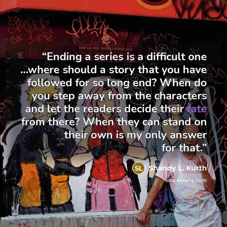“Ending a series is a difficult one …where should a story that you have followed for so long end? When do you step away from the characters and let the readers decide their fate from there? When they can stand on their own is my only answer for that.” quote by Shandy L. Kurth