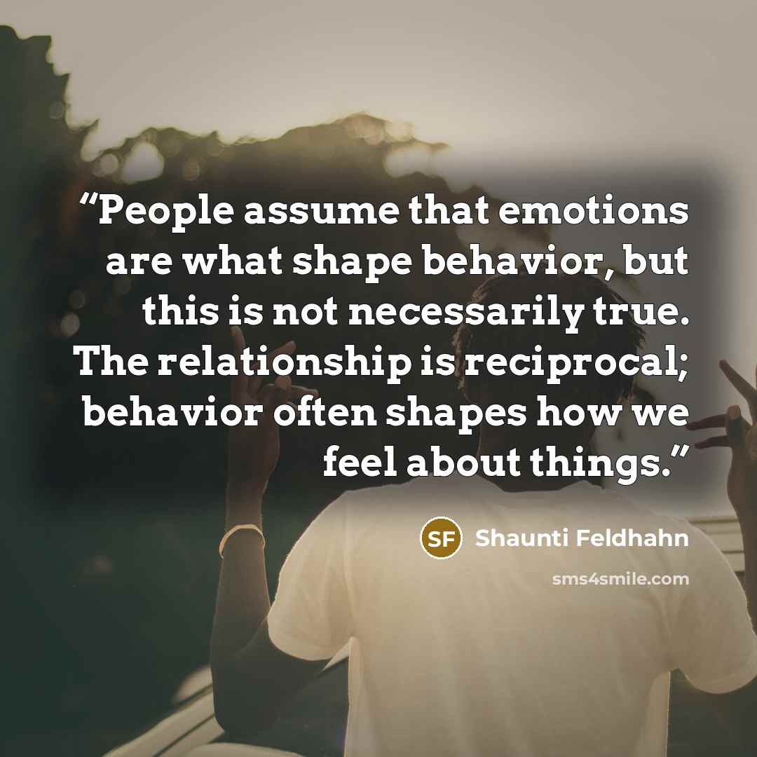 “People assume that emotions are what shape behavior, but this is not necessarily true. The relationship is reciprocal; behavior often shapes how we feel about things.” quote by Shaunti Feldhahn