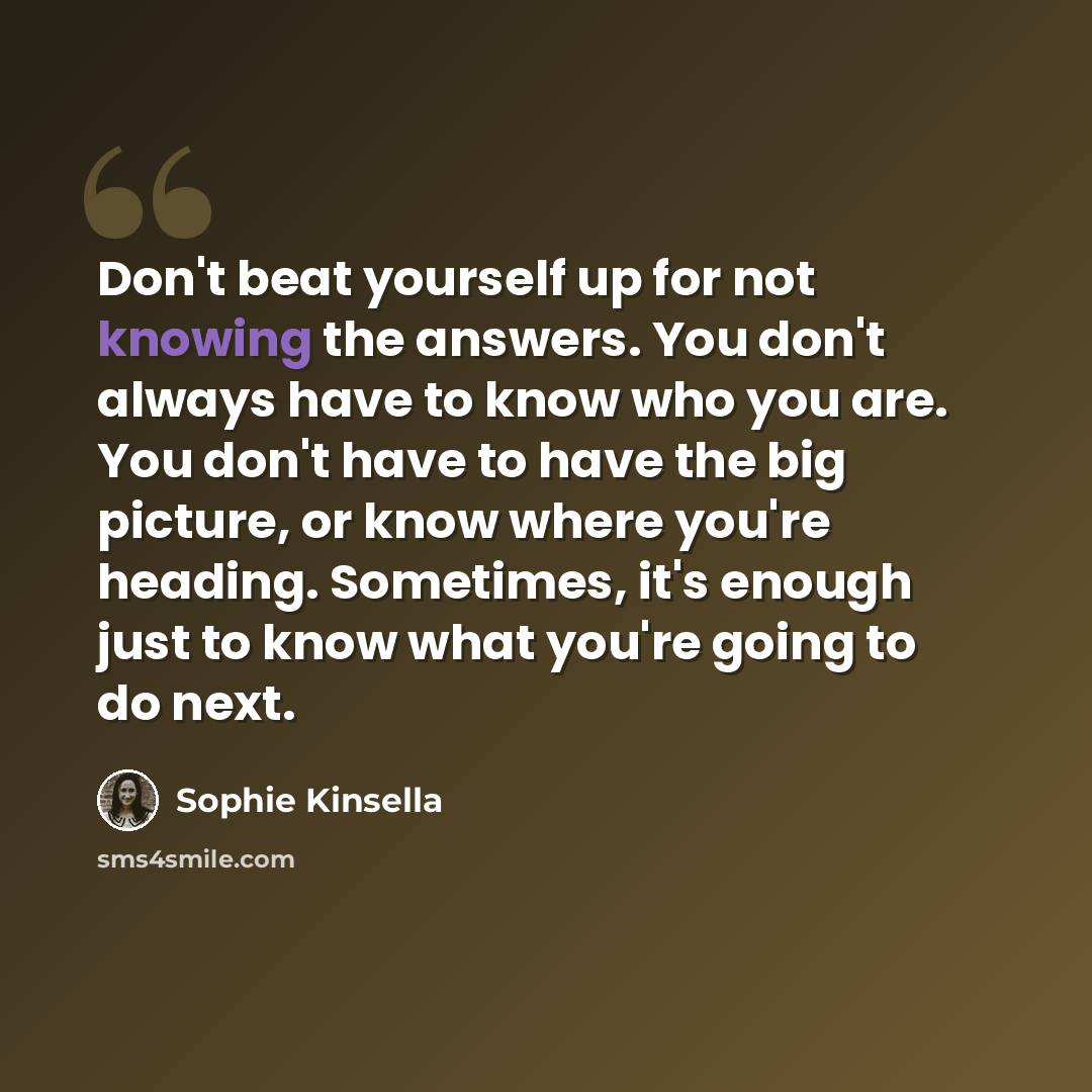 “Don't beat yourself up for not knowing the answers. You don't always have to know who you are. You don't have to have the big picture, or know where you're heading. Sometimes, it's enough just to know what you're going to do next.” quote by Sophie Kinsella