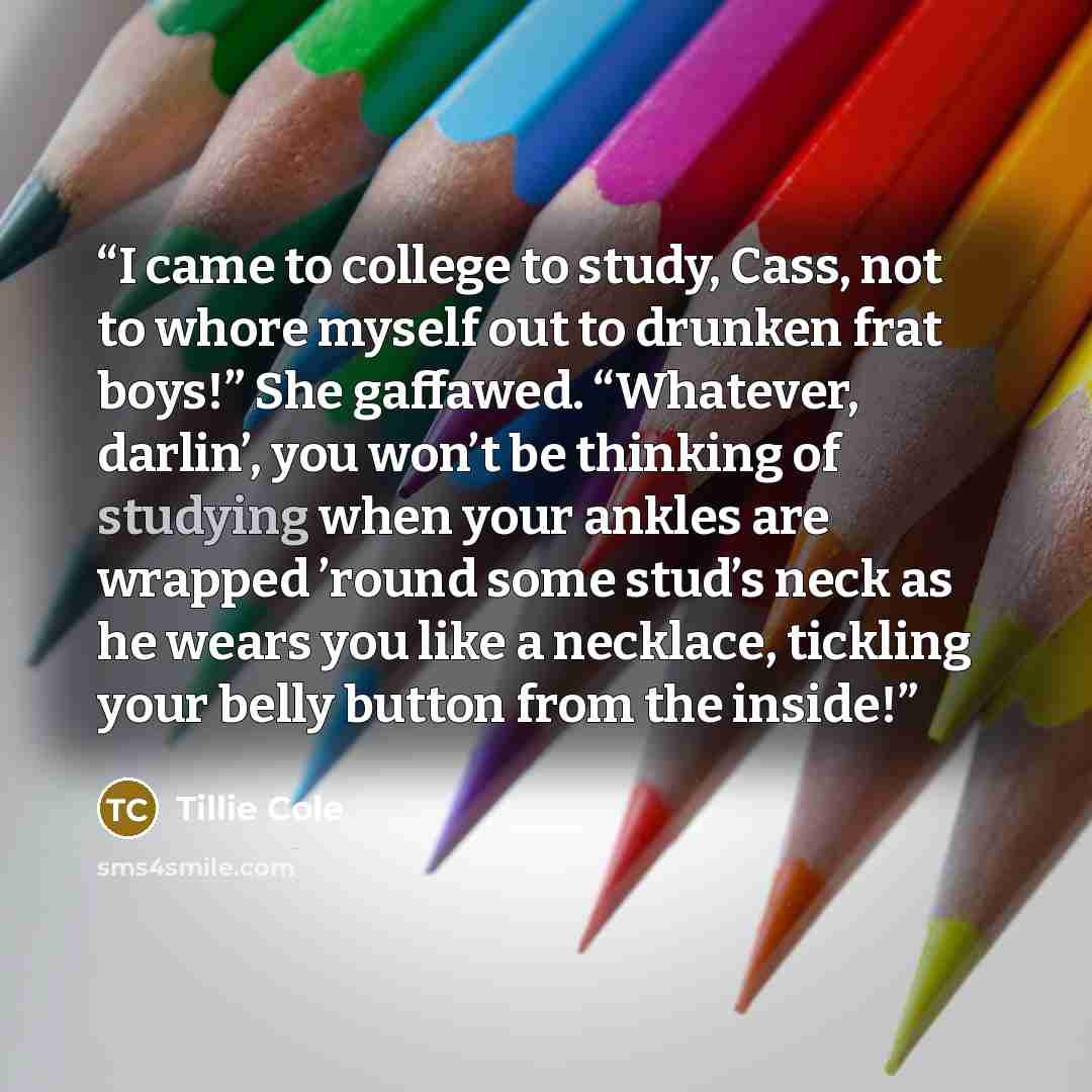 “I came to college to study, Cass, not to whore myself out to drunken frat boys!” She gaffawed. “Whatever, darlin’, you won’t be thinking of studying when your ankles are wrapped ’round some stud’s neck as he wears you like a necklace, tickling your belly button from the inside!” quote by Tillie Cole