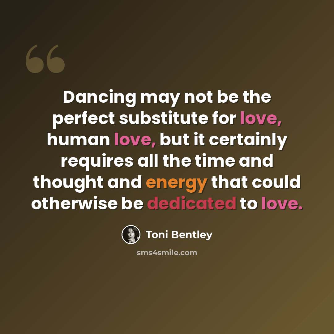 “Dancing may not be the perfect substitute for love, human love, but it certainly requires all the time and thought and energy that could otherwise be dedicated to love.” quote by Toni Bentley