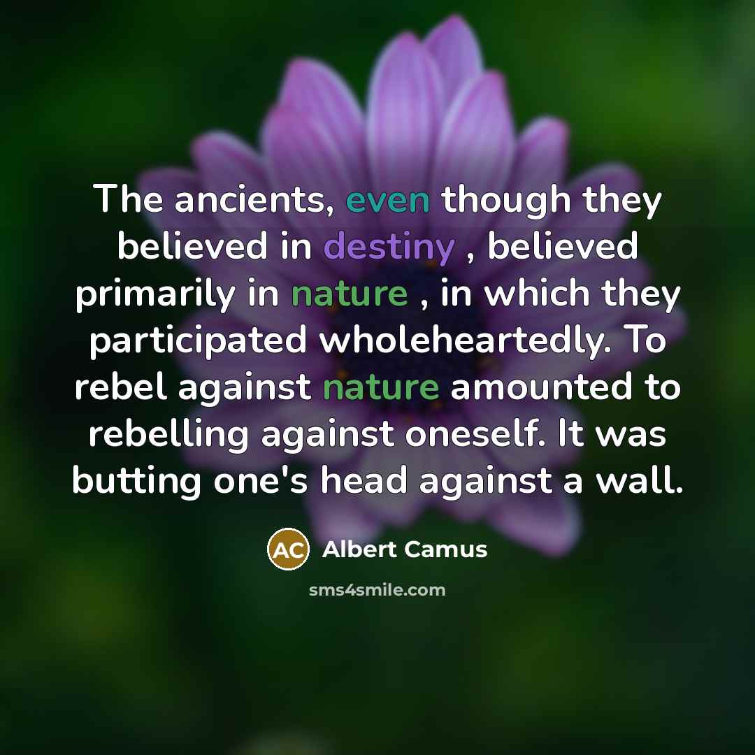 “The ancients, even though they believed in destiny , believed primarily in nature , in which they participated wholeheartedly. To rebel against nature amounted to rebelling against oneself. It was butting one's head against a wall.” quote by Albert Camus