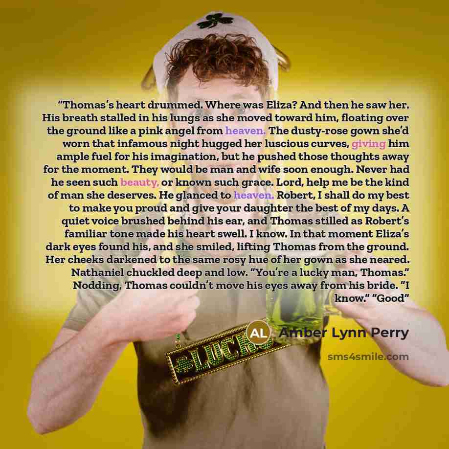 “Thomas’s heart drummed. Where was Eliza? And then he saw her. His breath stalled in his lungs as she moved toward him, floating over the ground like a pink angel from heaven. The dusty-rose gown she’d worn that infamous night hugged her luscious curves, giving him ample fuel for his imagination…” quote by Amber Lynn Perry