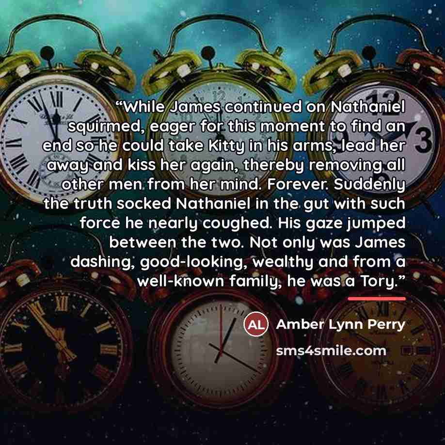 “While James continued on Nathaniel squirmed, eager for this moment to find an end so he could take Kitty in his arms, lead her away and kiss her again, thereby removing all other men from her mind. Forever. Suddenly the truth socked Nathaniel in the gut with such force he nearly coughed. His gaze…” quote by Amber Lynn Perry