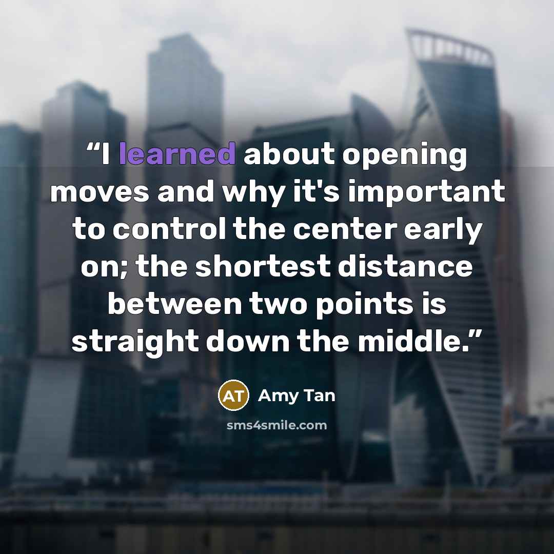 “I learned about opening moves and why it's important to control the center early on; the shortest distance between two points is straight down the middle.” quote by Amy Tan