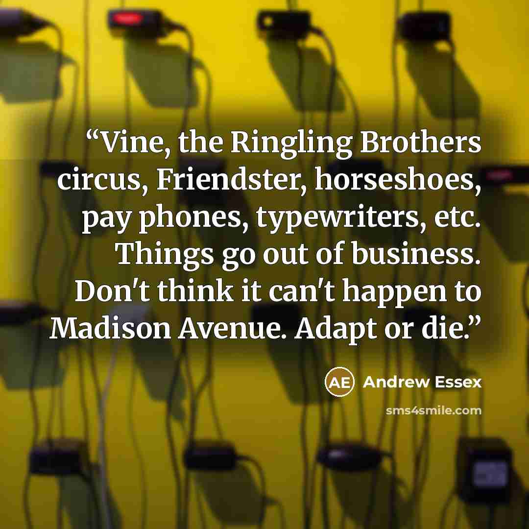 “Vine, the Ringling Brothers circus, Friendster, horseshoes, pay phones, typewriters, etc. Things go out of business. Don't think it can't happen to Madison Avenue. Adapt or die.” quote by Andrew Essex
