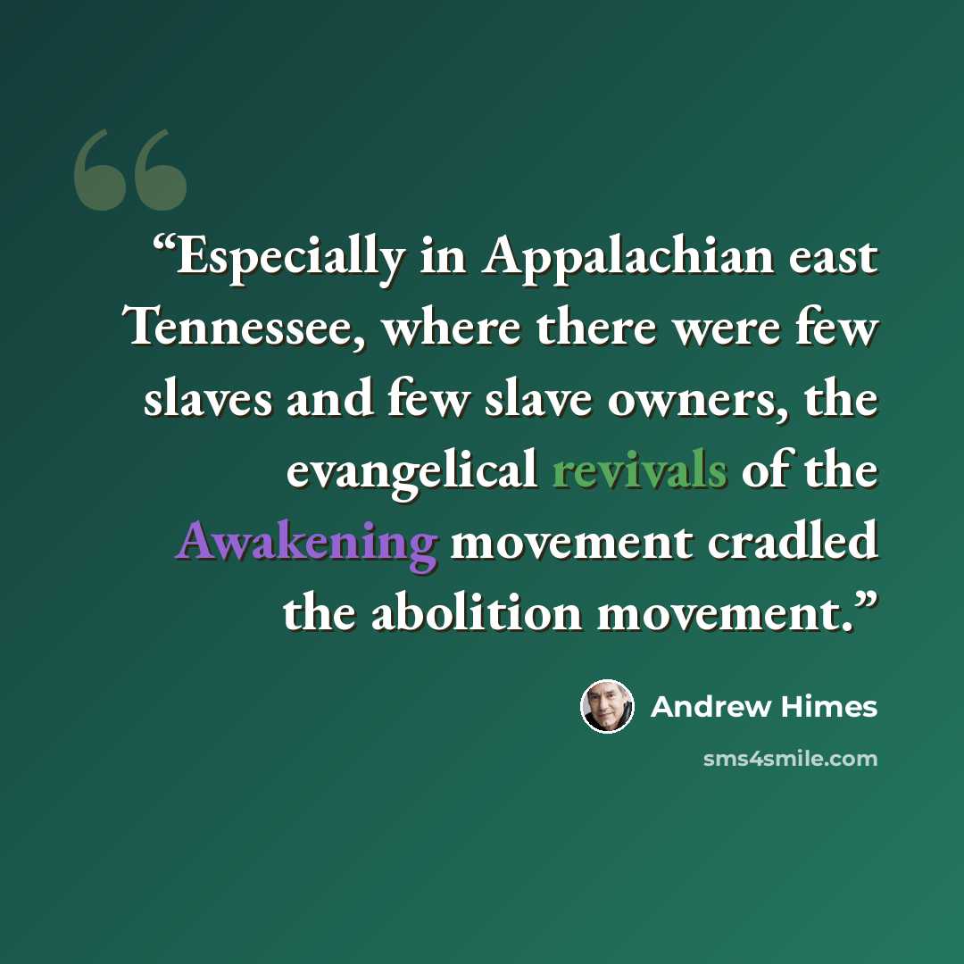 “Especially in Appalachian east Tennessee, where there were few slaves and few slave owners, the evangelical revivals of the Awakening movement cradled the abolition movement.” quote by Andrew Himes