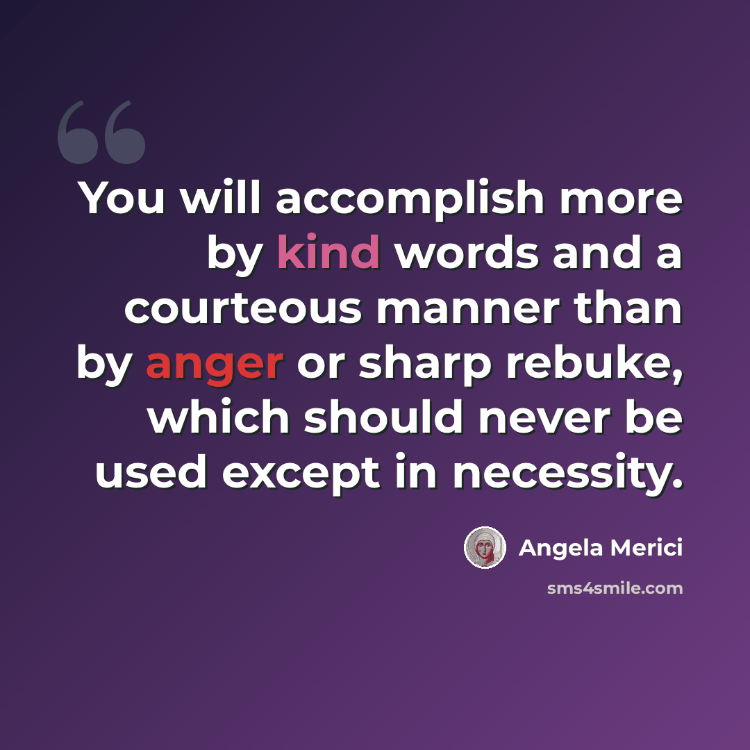 “You will accomplish more by kind words and a courteous manner than by anger or sharp rebuke, which should never be used except in necessity.” quote by Angela Merici