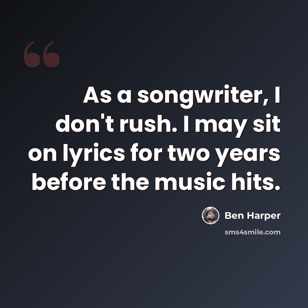 “As a songwriter, I don't rush. I may sit on lyrics for two years before the music hits.” quote by Ben Harper