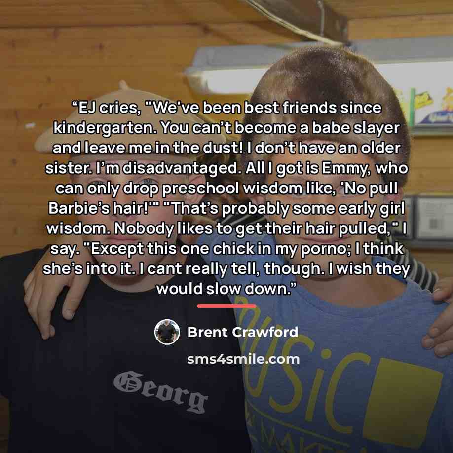 “EJ cries, "We've been best friends since kindergarten. You can't become a babe slayer and leave me in the dust! I don't have an older sister. I'm disadvantaged. All I got is Emmy, who can only drop preschool wisdom like, 'No pull Barbie's hair!'" "That's probably some early girl wisdom. Nobody…” quote by Brent Crawford