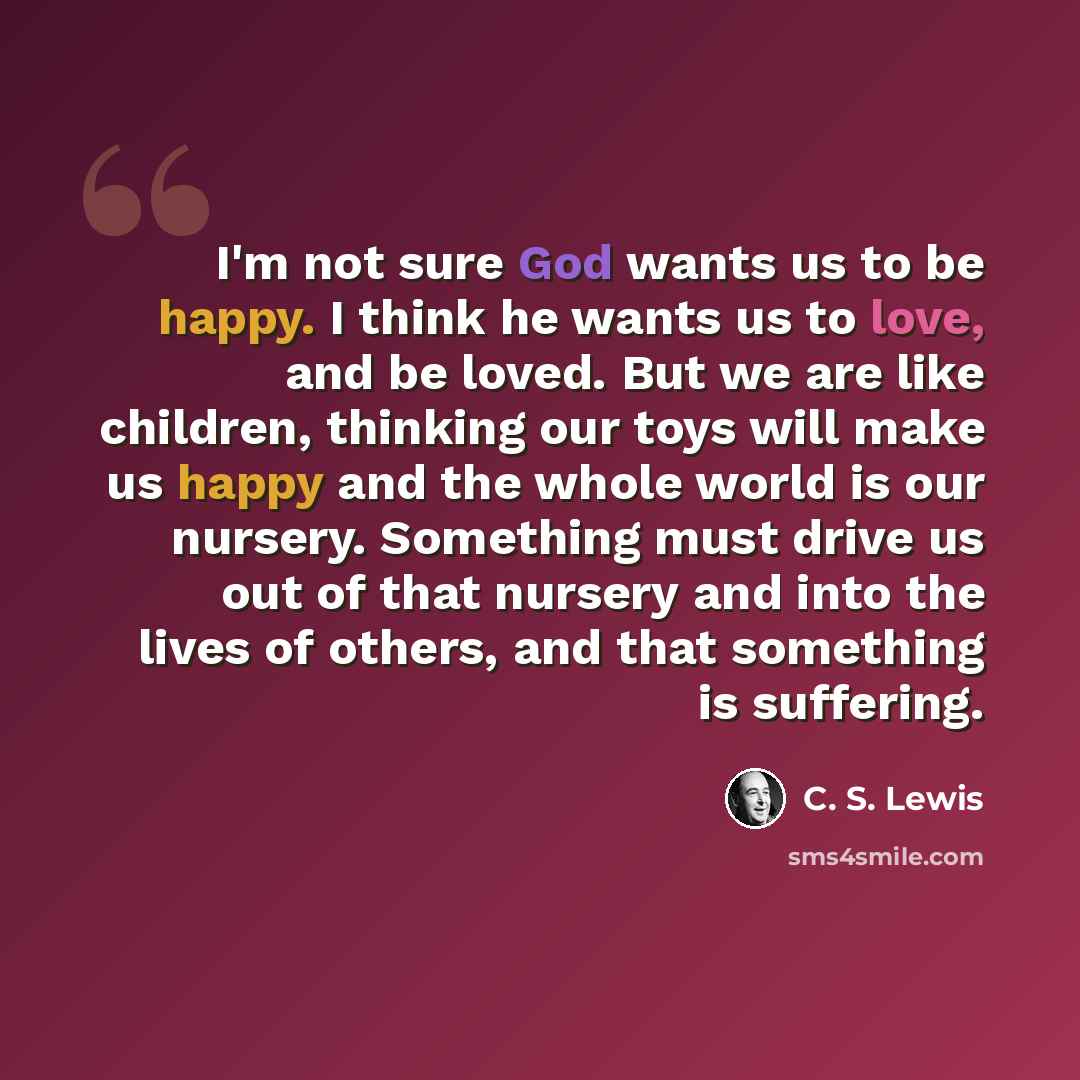 “I'm not sure God wants us to be happy. I think he wants us to love, and be loved. But we are like children, thinking our toys will make us happy and the whole world is our nursery. Something must drive us out of that nursery and into the lives of others, and that something is suffering.” quote by C. S. Lewis