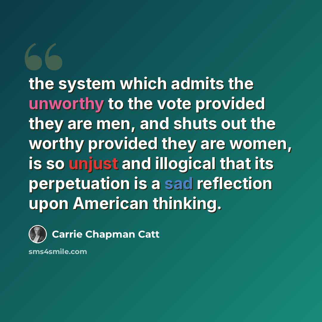 “the system which admits the unworthy to the vote provided they are men, and shuts out the worthy provided they are women, is so unjust and illogical that its perpetuation is a sad reflection upon American thinking.” quote by Carrie Chapman Catt