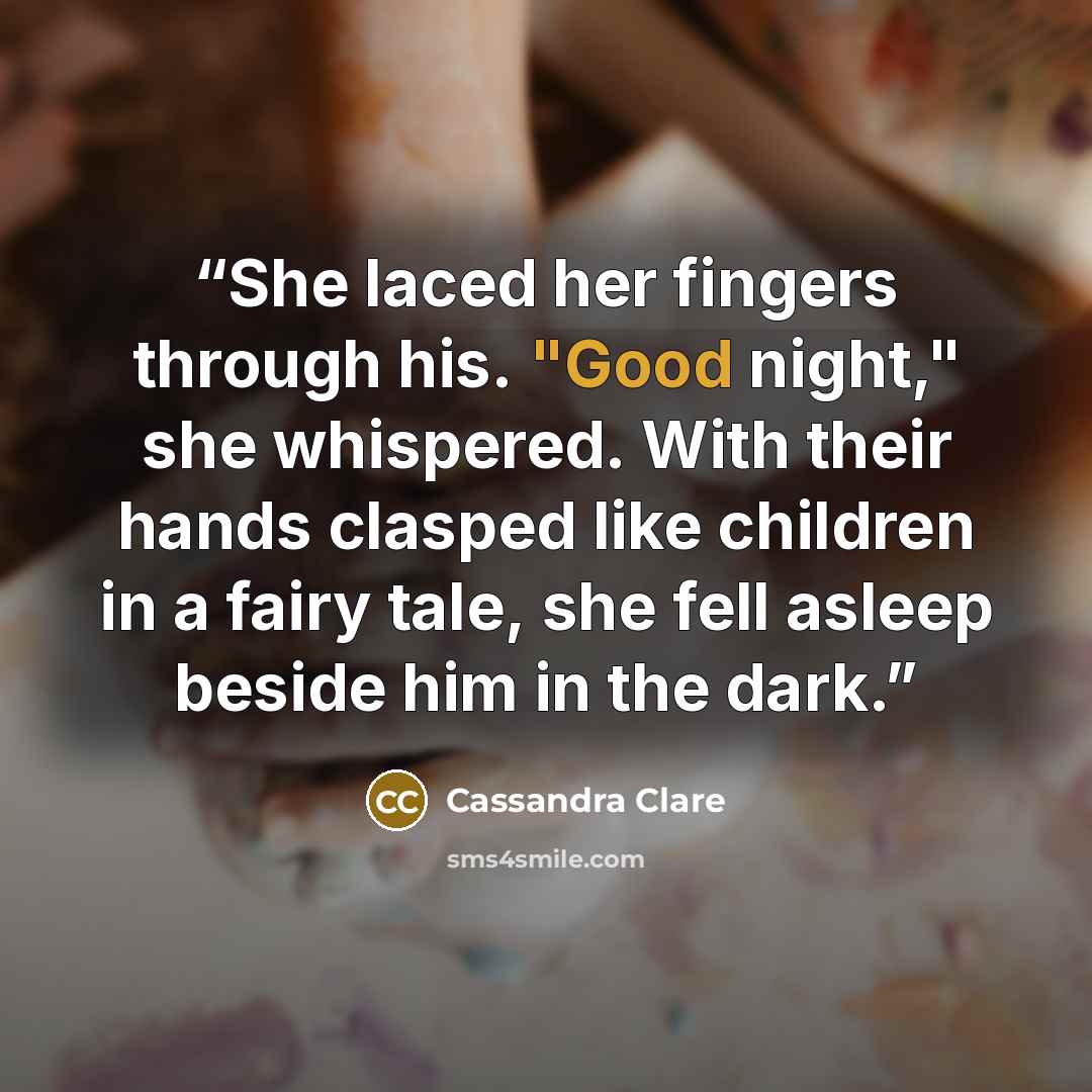 “She laced her fingers through his. "Good night," she whispered. With their hands clasped like children in a fairy tale, she fell asleep beside him in the dark.” quote by Cassandra Clare