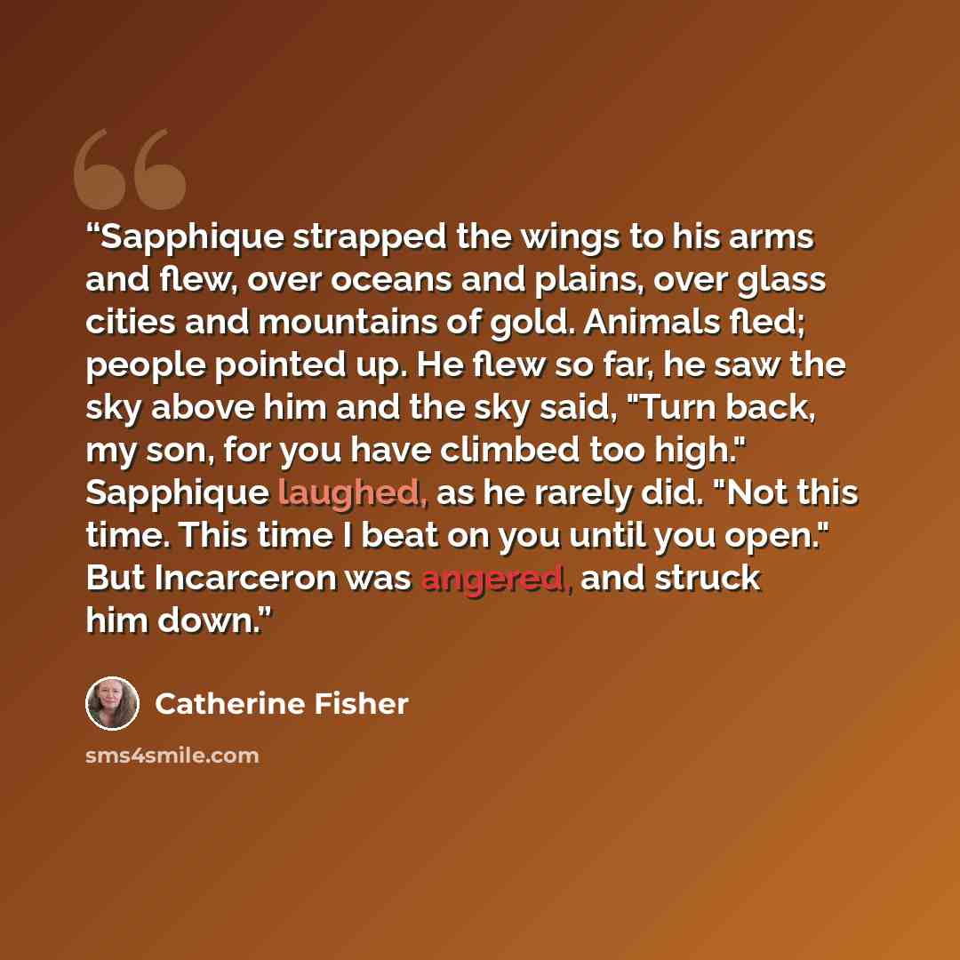 “Sapphique strapped the wings to his arms and flew, over oceans and plains, over glass cities and mountains of gold. Animals fled; people pointed up. He flew so far, he saw the sky above him and the sky said, "Turn back, my son, for you have climbed too high." Sapphique laughed, as he rarely did…” quote by Catherine Fisher