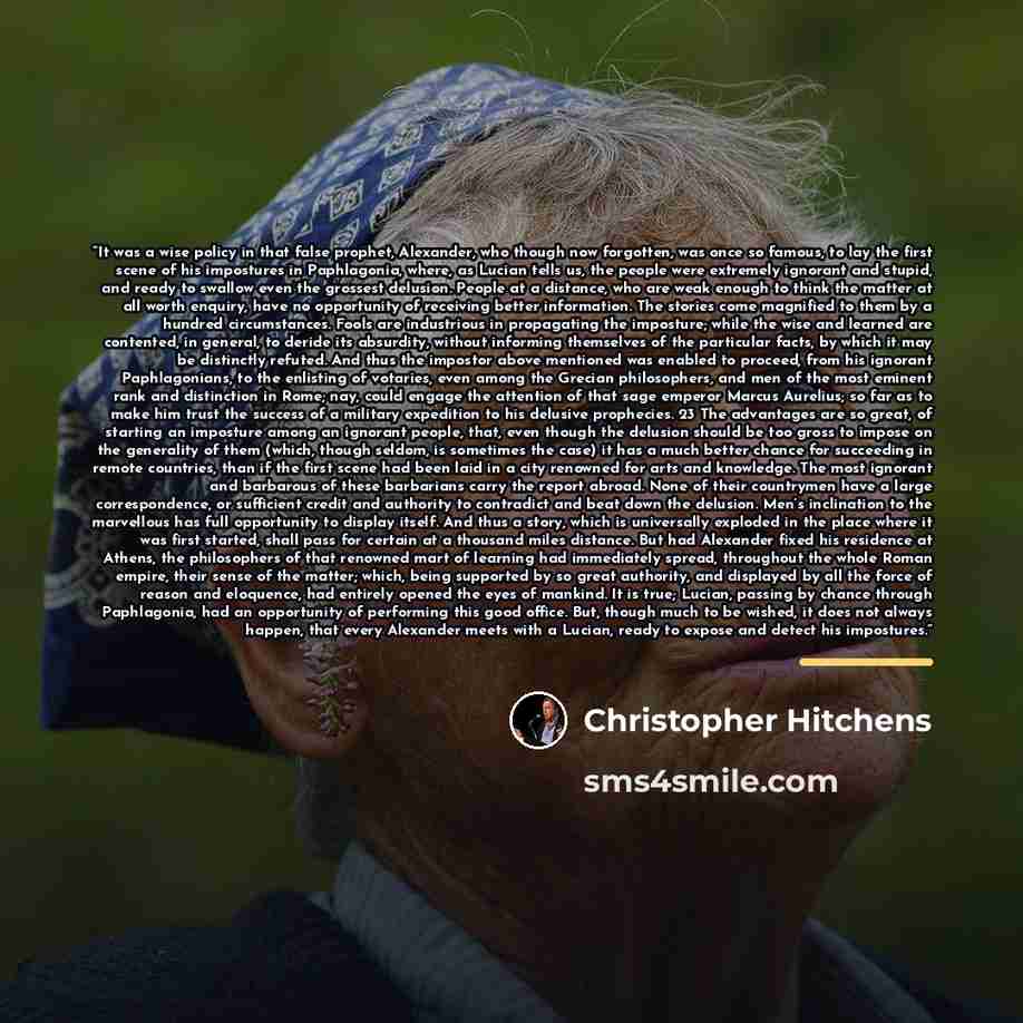 “It was a wise policy in that false prophet, Alexander, who though now forgotten, was once so famous, to lay the first scene of his impostures in Paphlagonia, where, as Lucian tells us, the people were extremely ignorant and stupid, and ready to swallow even the grossest delusion. People at a…” quote by Christopher Hitchens