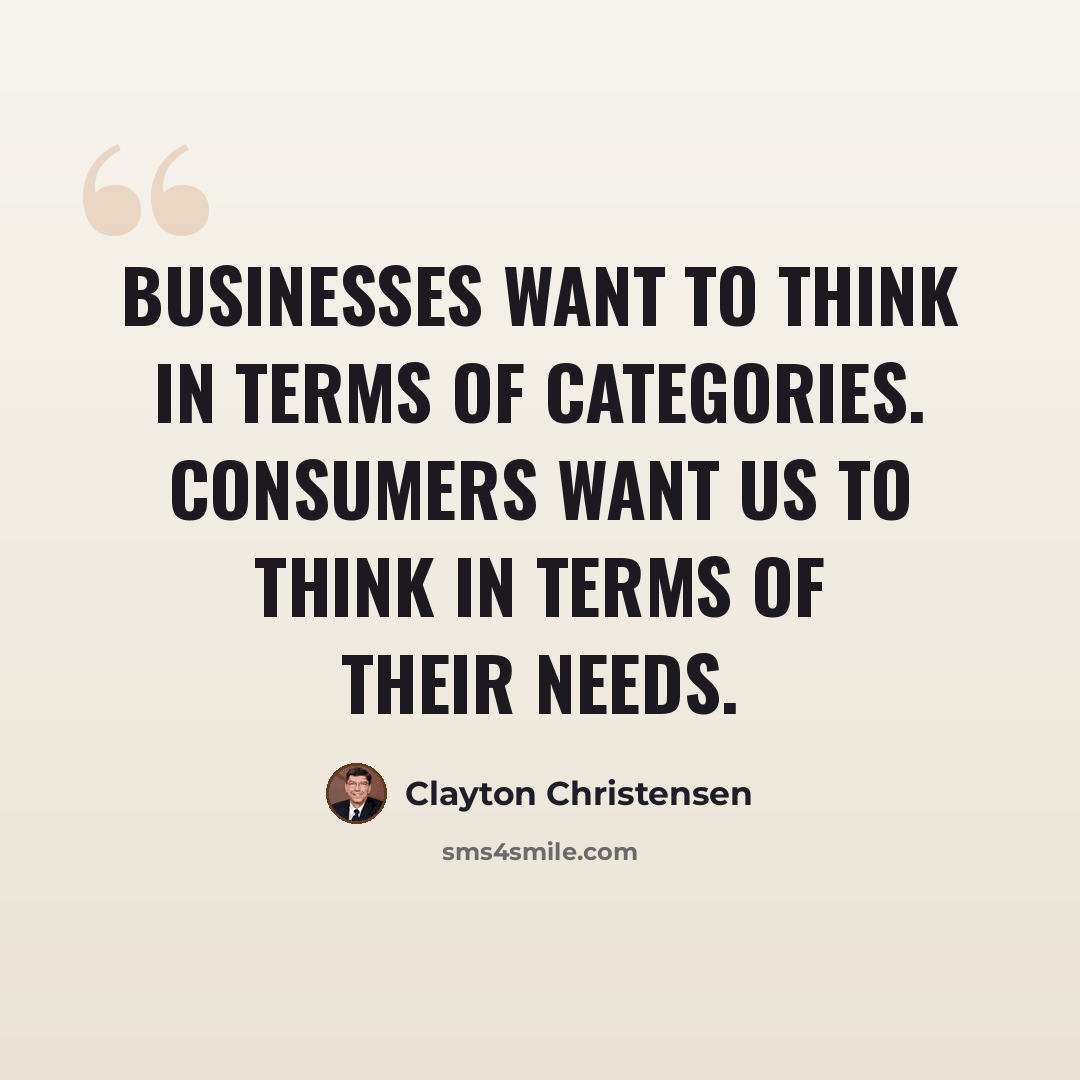 “Businesses want to think in terms of categories. Consumers want us to think in terms of their needs.” quote by Clayton Christensen