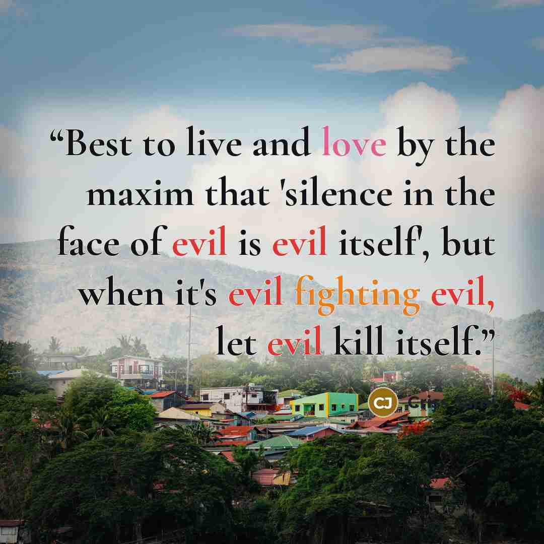 “Best to live and love by the maxim that 'silence in the face of evil is evil itself', but when it's evil fighting evil, let evil kill itself.” quote by Criss Jami