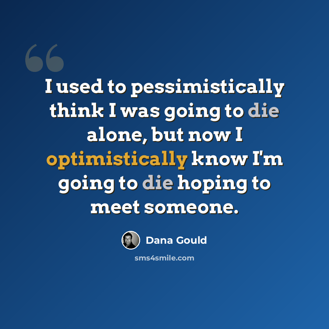 “I used to pessimistically think I was going to die alone, but now I optimistically know I'm going to die hoping to meet someone.” quote by Dana Gould