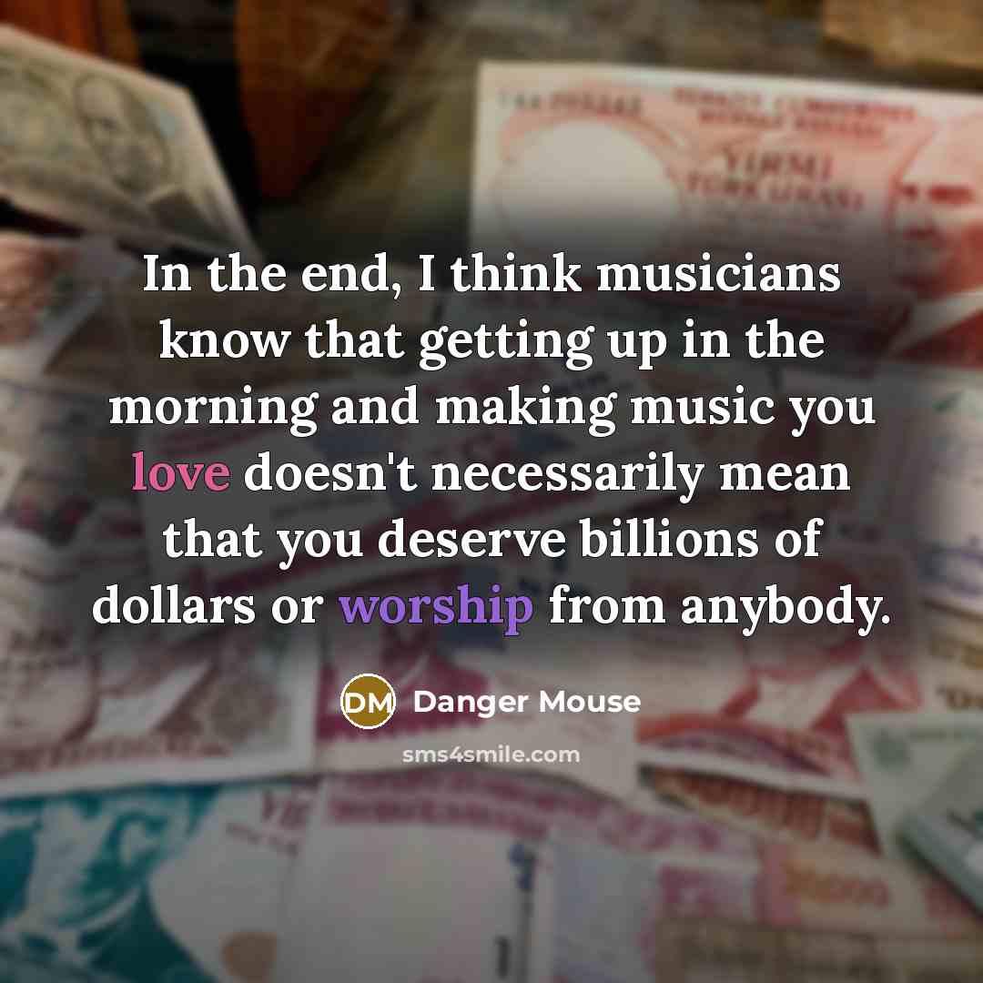 “In the end, I think musicians know that getting up in the morning and making music you love doesn't necessarily mean that you deserve billions of dollars or worship from anybody.” quote by Danger Mouse