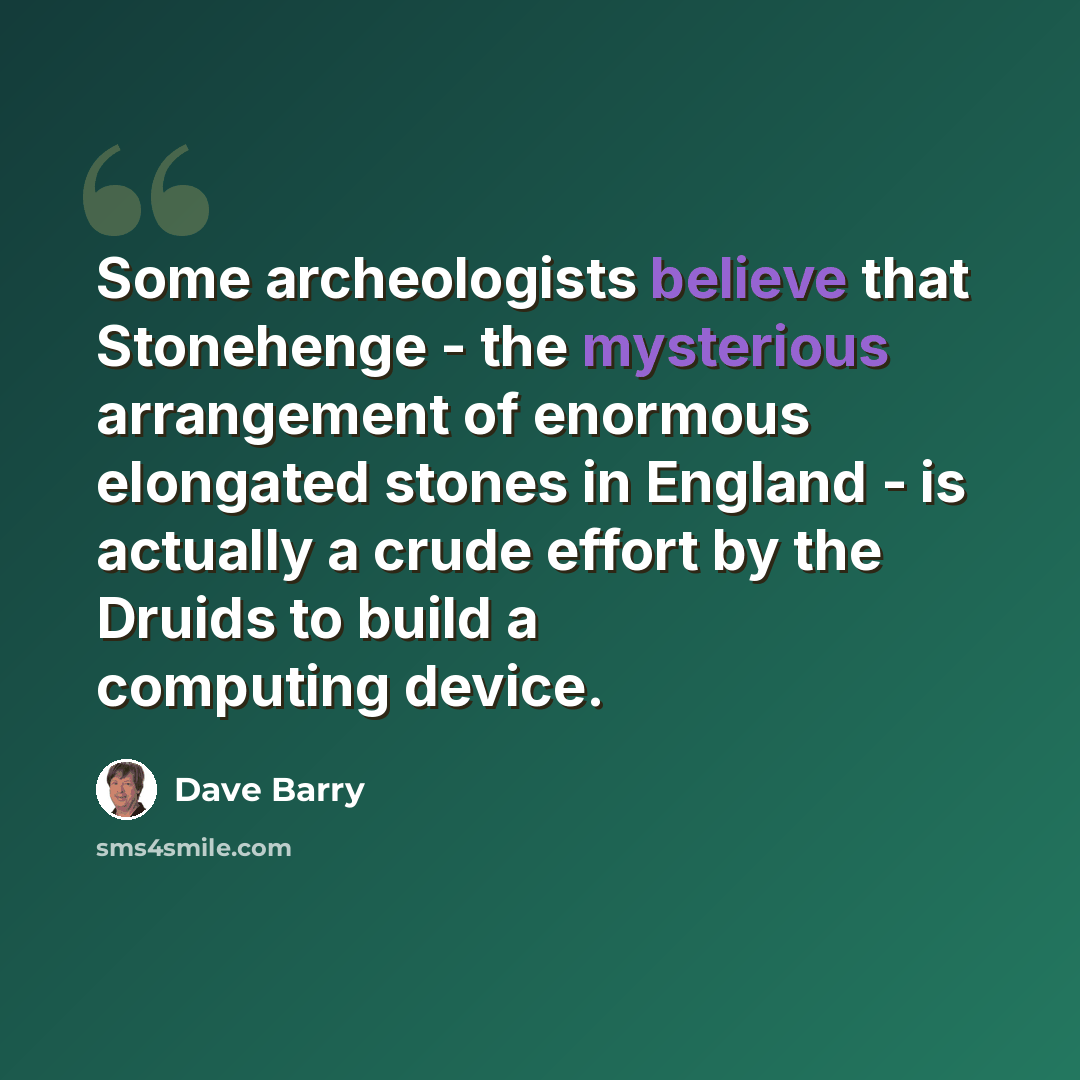 “Some archeologists believe that Stonehenge - the mysterious arrangement of enormous elongated stones in England - is actually a crude effort by the Druids to build a computing device.” quote by Dave Barry