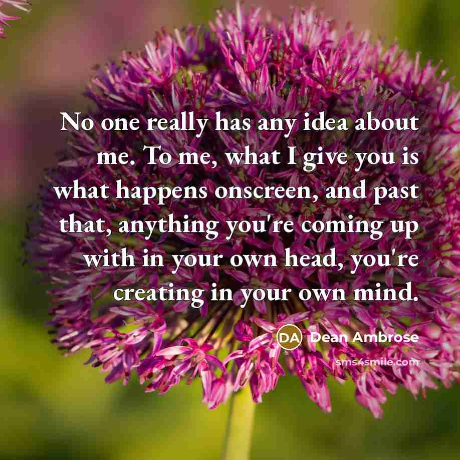 “No one really has any idea about me. To me, what I give you is what happens onscreen, and past that, anything you're coming up with in your own head, you're creating in your own mind.” quote by Dean Ambrose