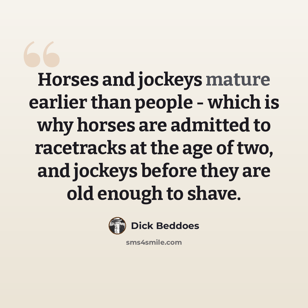 “Horses and jockeys mature earlier than people - which is why horses are admitted to racetracks at the age of two, and jockeys before they are old enough to shave.” quote by Dick Beddoes