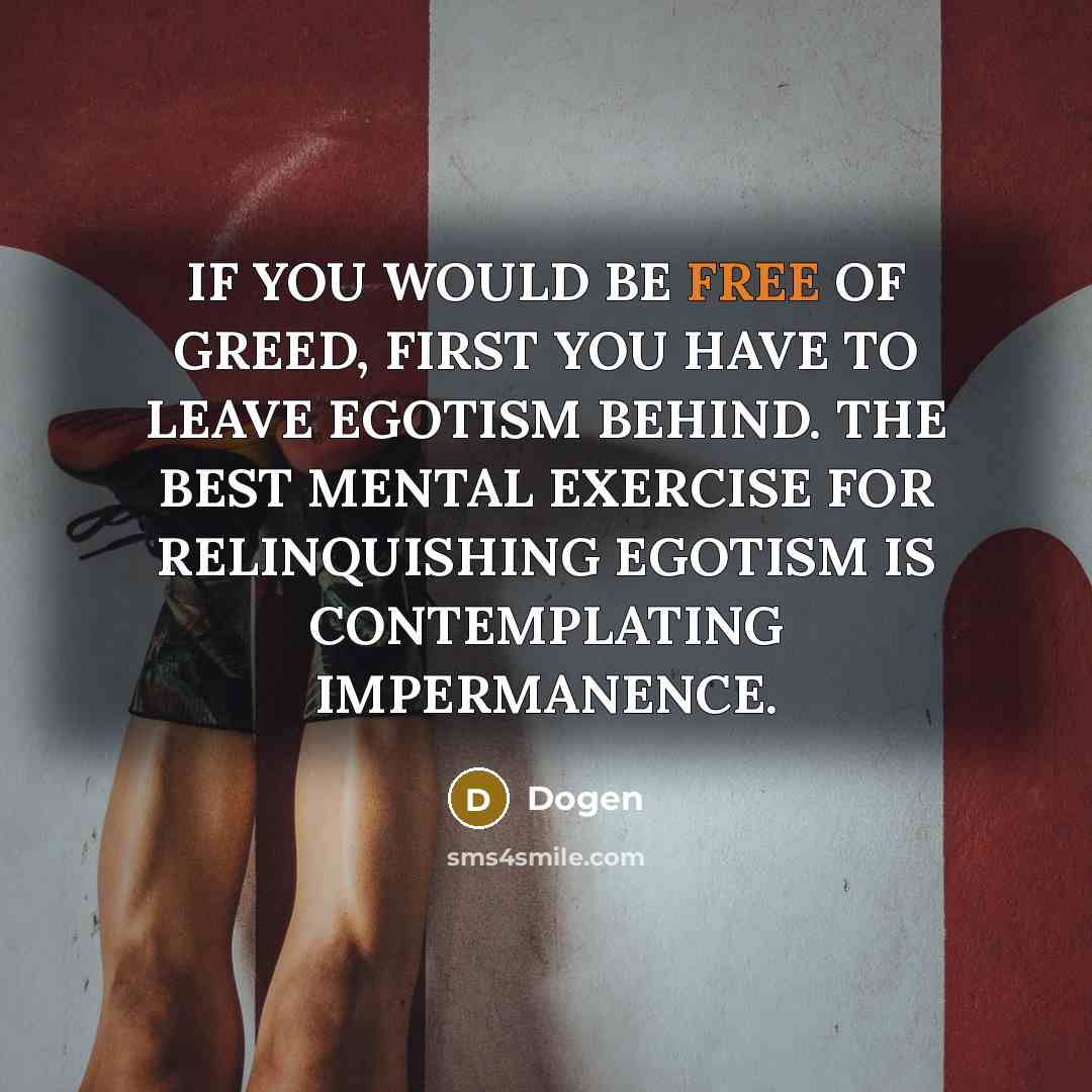 “IF YOU WOULD BE FREE OF GREED, FIRST YOU HAVE TO LEAVE EGOTISM BEHIND. THE BEST MENTAL EXERCISE FOR RELINQUISHING EGOTISM IS CONTEMPLATING IMPERMANENCE.” quote by Dogen