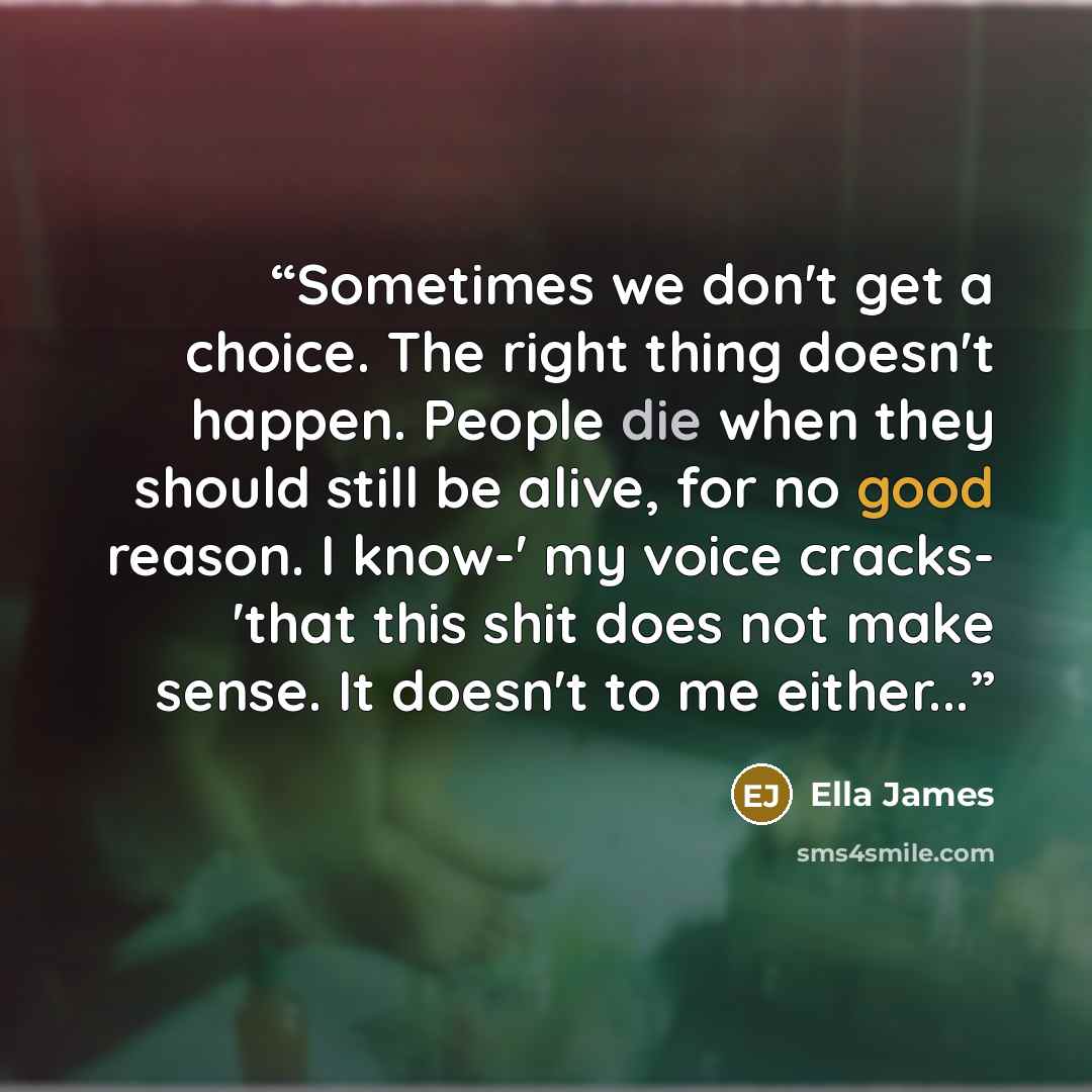 “Sometimes we don't get a choice. The right thing doesn't happen. People die when they should still be alive, for no good reason. I know-' my voice cracks- 'that this shit does not make sense. It doesn't to me either...” quote by Ella James
