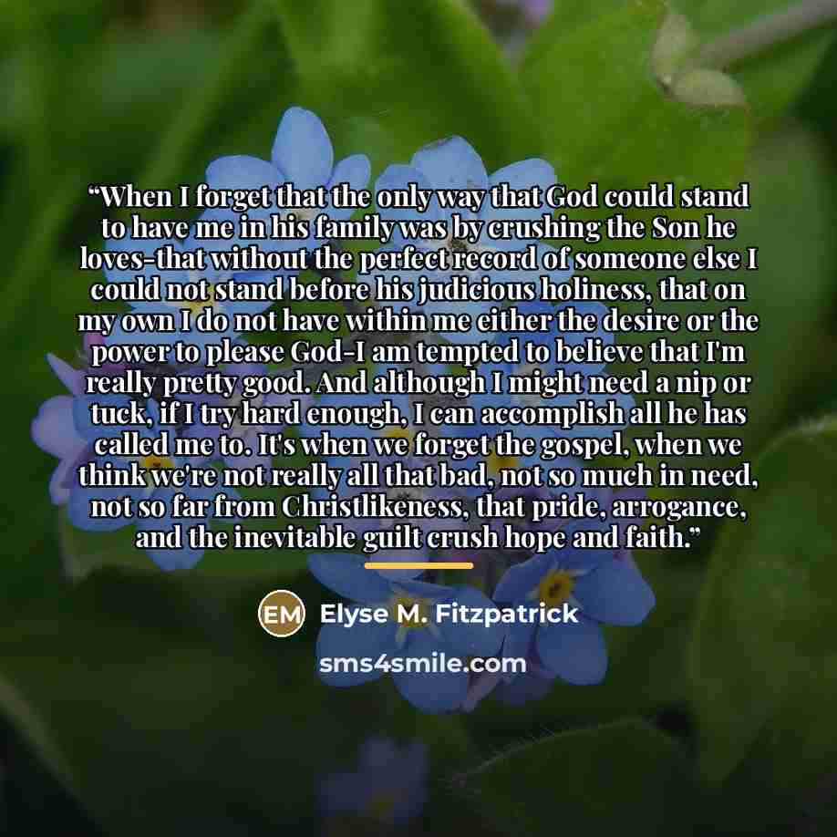 “When I forget that the only way that God could stand to have me in his family was by crushing the Son he loves-that without the perfect record of someone else I could not stand before his judicious holiness, that on my own I do not have within me either the desire or the power to please God-I am…” quote by Elyse M. Fitzpatrick