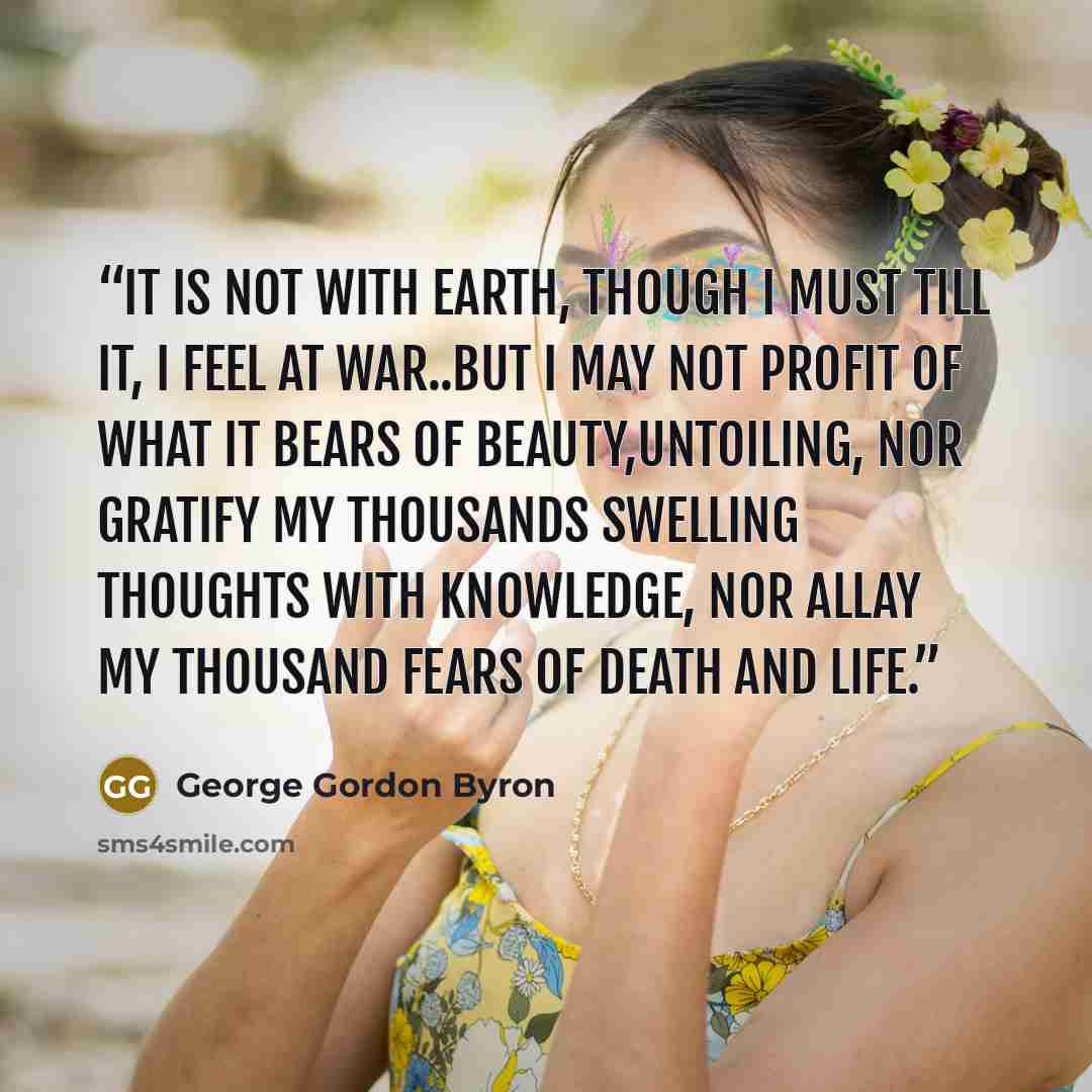 “It is not with earth, though I must till it, I feel at war..but I may not profit of what it bears of beauty,untoiling, Nor gratify my thousands swelling thoughts with knowledge, Nor allay my thousand fears of death and life.” quote by George Gordon Byron