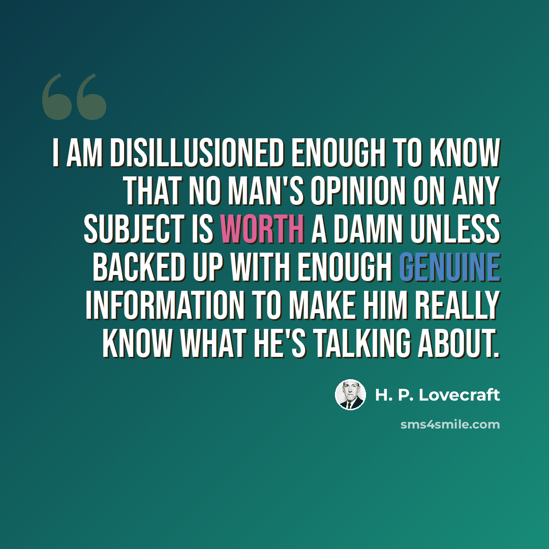 “I am disillusioned enough to know that no man's opinion on any subject is worth a damn unless backed up with enough genuine information to make him really know what he's talking about.” quote by H. P. Lovecraft