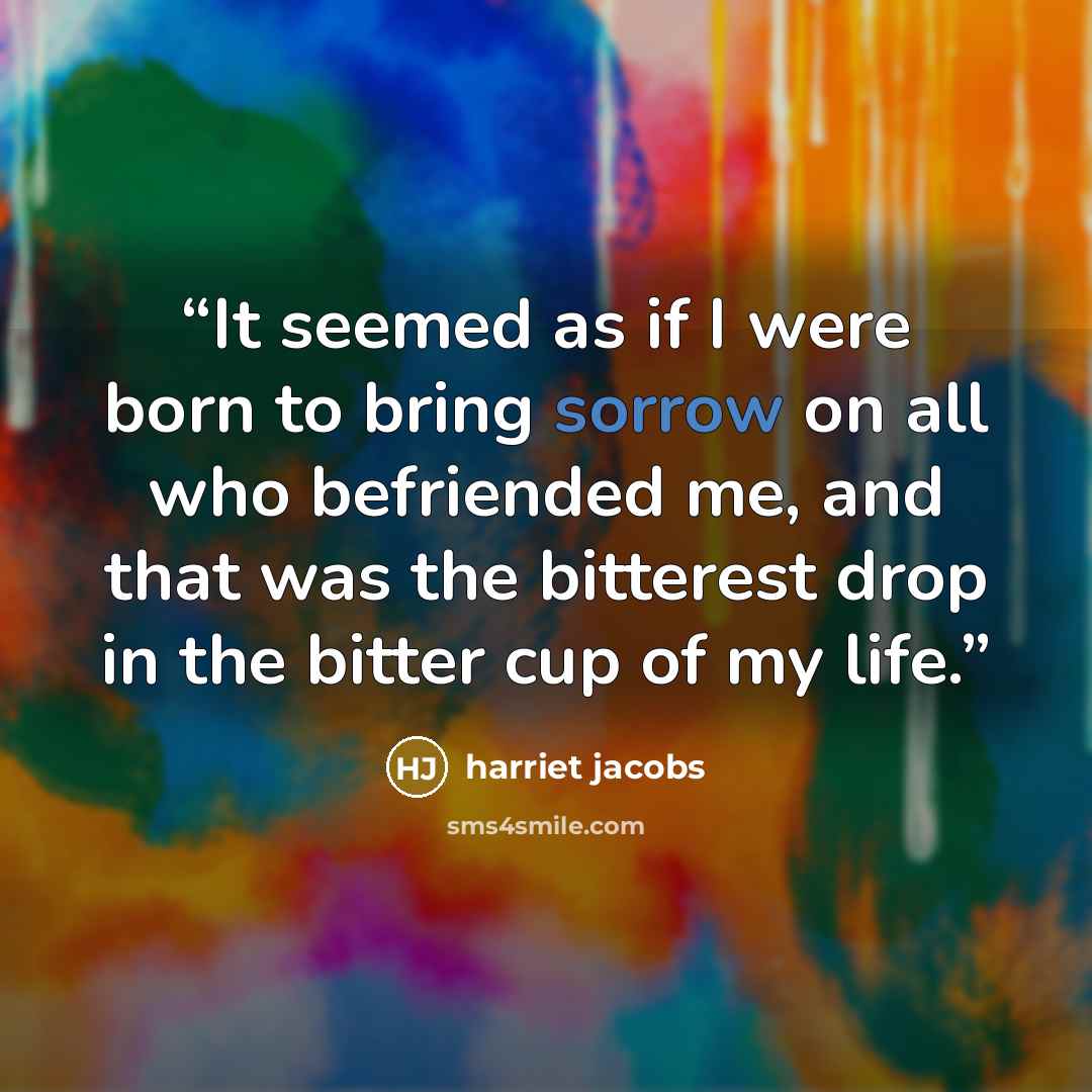 “It seemed as if I were born to bring sorrow on all who befriended me, and that was the bitterest drop in the bitter cup of my life.” quote by Harriet Jacobs