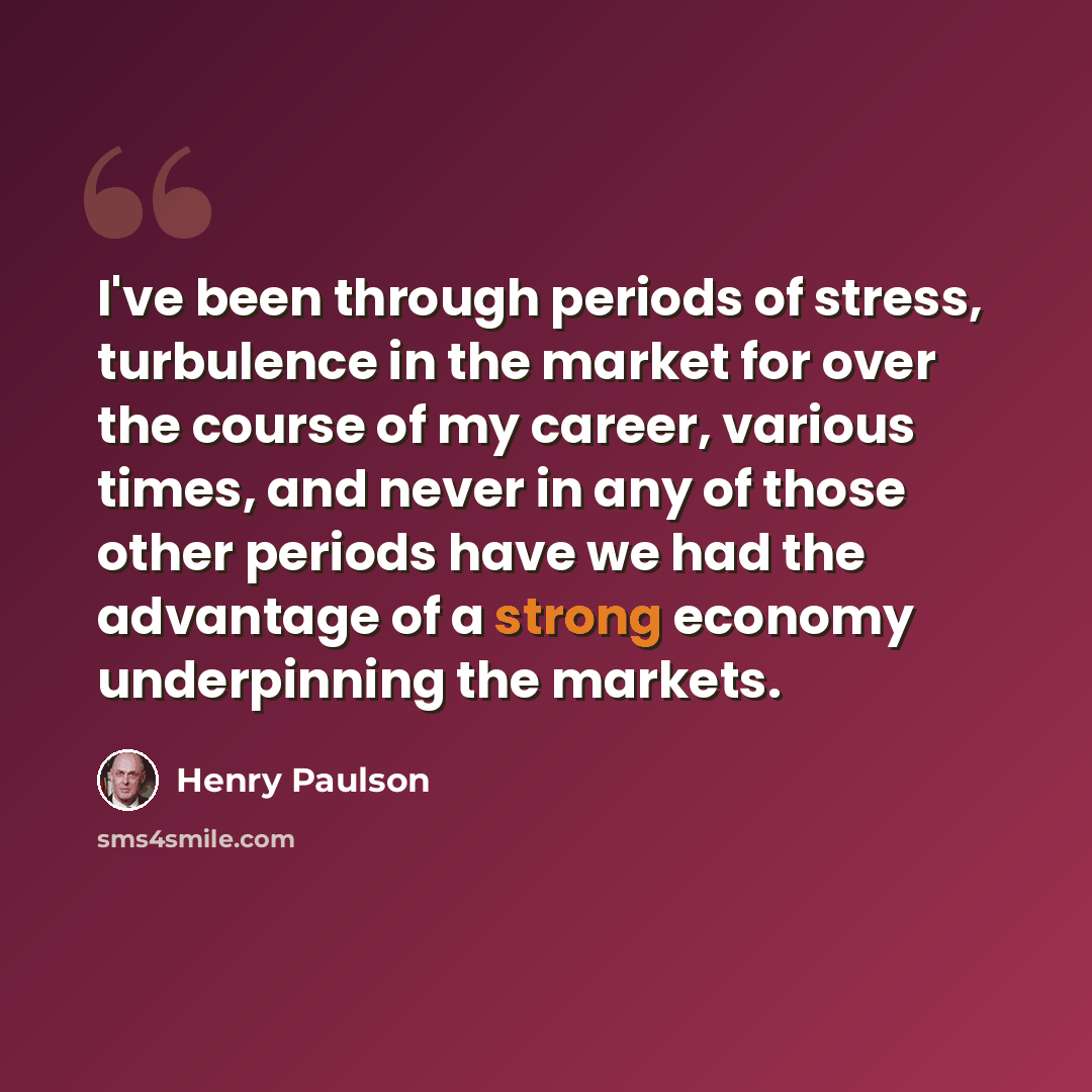“I've been through periods of stress, turbulence in the market for over the course of my career, various times, and never in any of those other periods have we had the advantage of a strong economy underpinning the markets.” quote by Henry Paulson