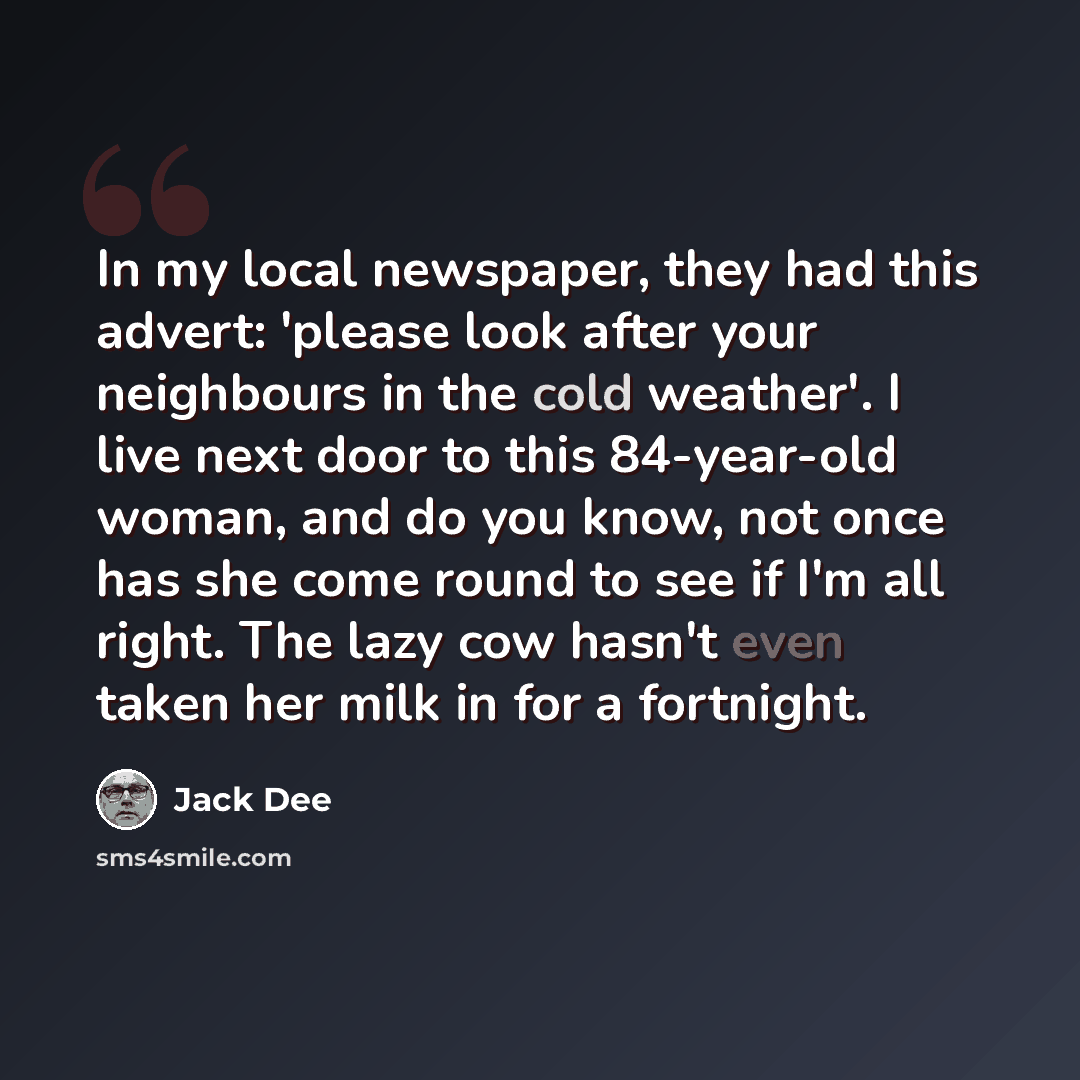 “In my local newspaper, they had this advert: 'please look after your neighbours in the cold weather'. I live next door to this 84-year-old woman, and do you know, not once has she come round to see if I'm all right. The lazy cow hasn't even taken her milk in for a fortnight.” quote by Jack Dee