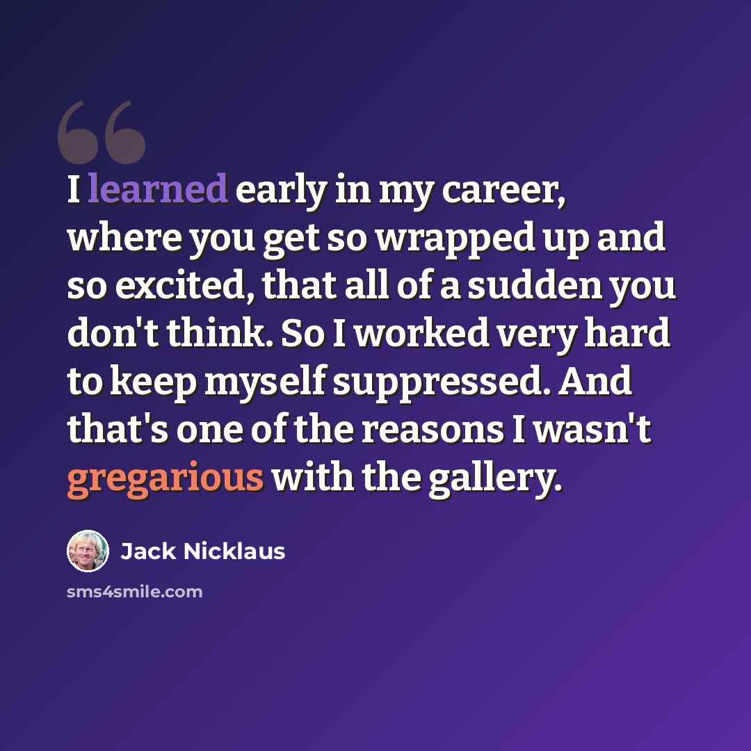 “I learned early in my career, where you get so wrapped up and so excited, that all of a sudden you don't think. So I worked very hard to keep myself suppressed. And that's one of the reasons I wasn't gregarious with the gallery.” quote by Jack Nicklaus