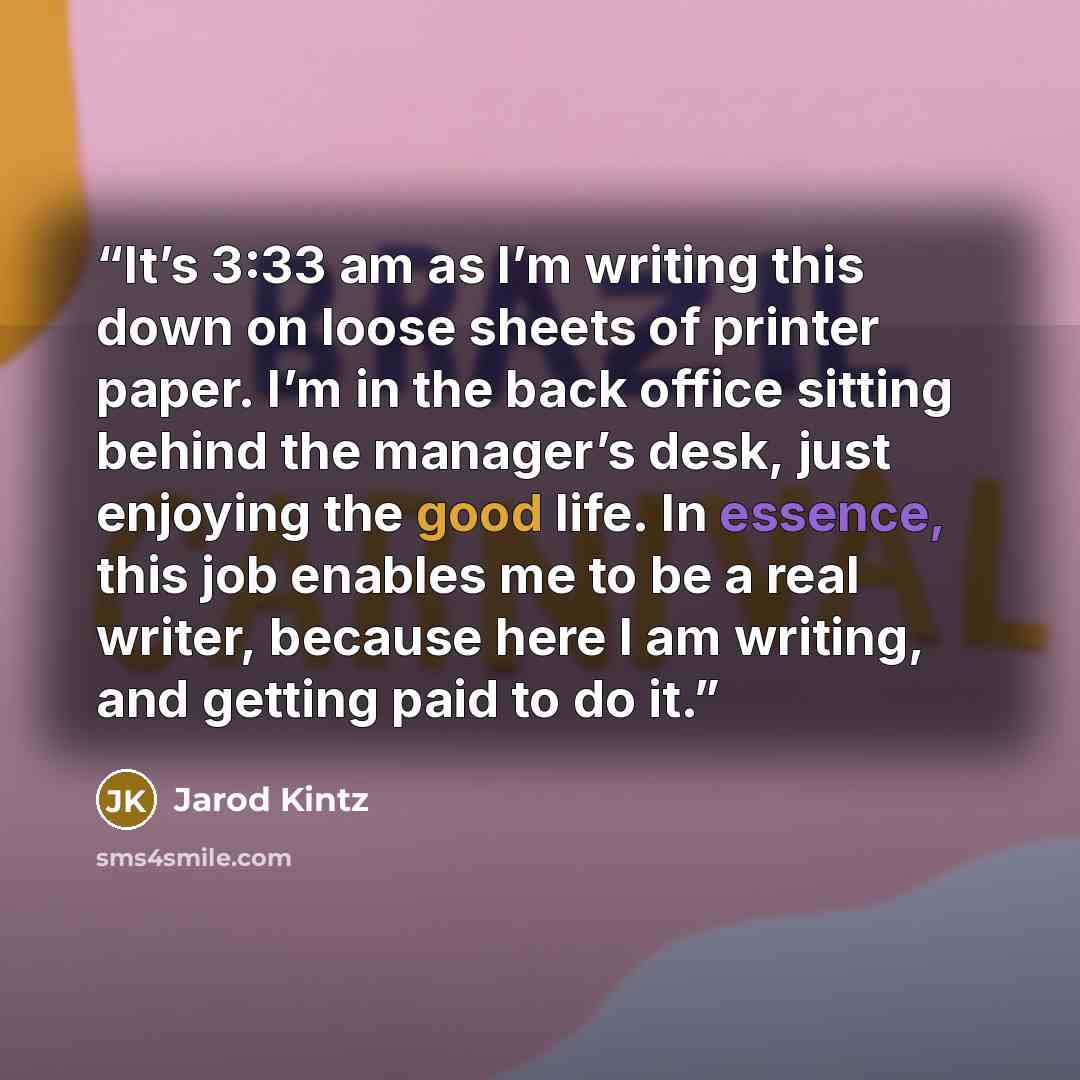 “It’s 3:33 am as I’m writing this down on loose sheets of printer paper. I’m in the back office sitting behind the manager’s desk, just enjoying the good life. In essence, this job enables me to be a real writer, because here I am writing, and getting paid to do it.” quote by Jarod Kintz