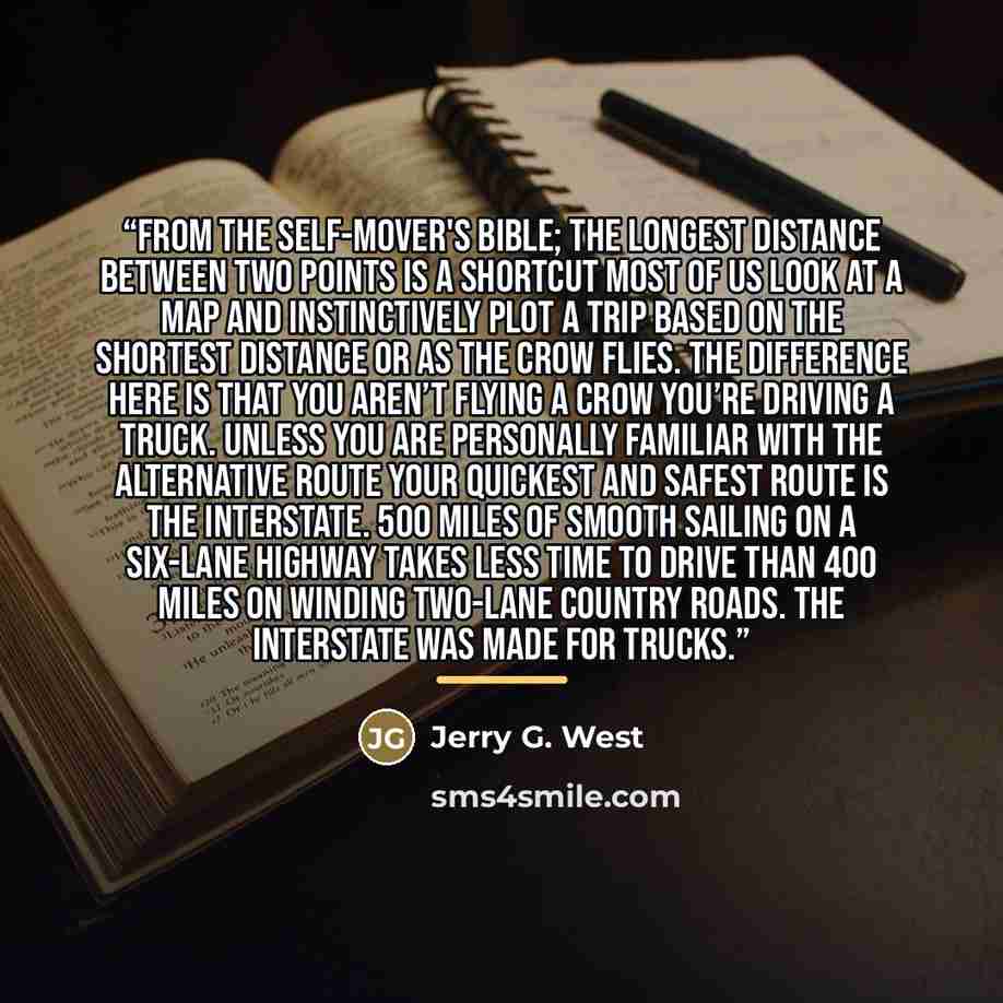 “From The Self-Mover's Bible; The Longest Distance between Two Points is a Shortcut Most of us look at a map and instinctively plot a trip based on the shortest distance or as the crow flies. The difference here is that you aren’t flying a crow you’re driving a truck. Unless you are personally…” quote by Jerry G. West