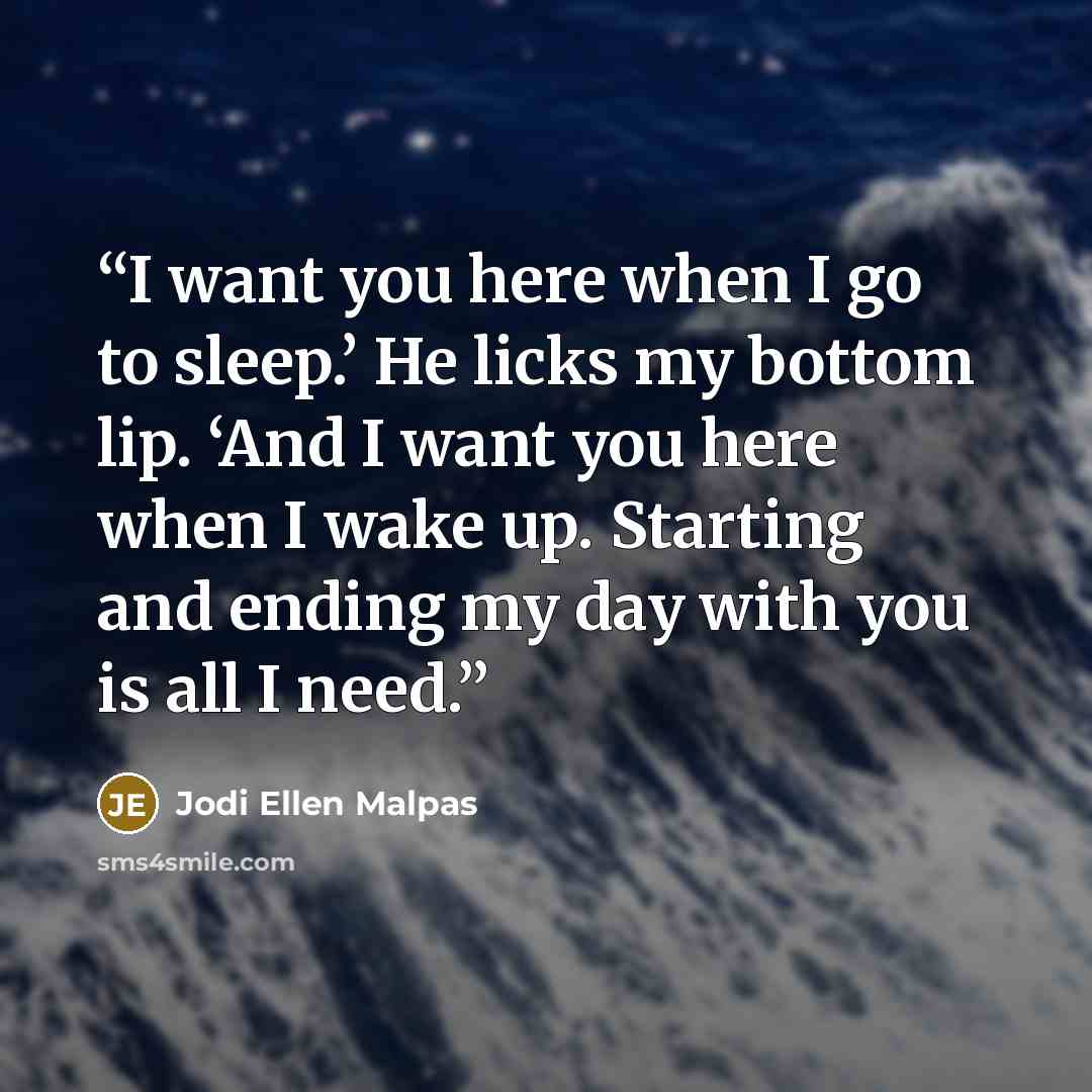 “I want you here when I go to sleep.’ He licks my bottom lip. ‘And I want you here when I wake up. Starting and ending my day with you is all I need.” quote by Jodi Ellen Malpas