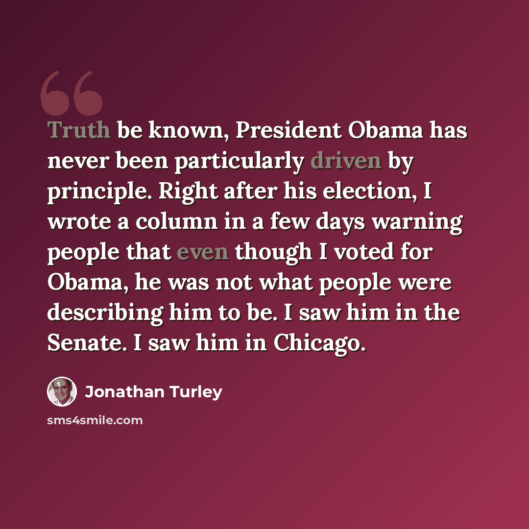 “Truth be known, President Obama has never been particularly driven by principle. Right after his election, I wrote a column in a few days warning people that even though I voted for Obama, he was not what people were describing him to be. I saw him in the Senate. I saw him in Chicago.” quote by Jonathan Turley
