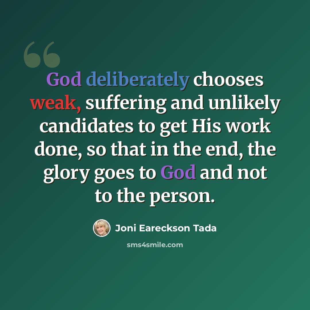 “God deliberately chooses weak, suffering and unlikely candidates to get His work done, so that in the end, the glory goes to God and not to the person.” quote by Joni Eareckson Tada