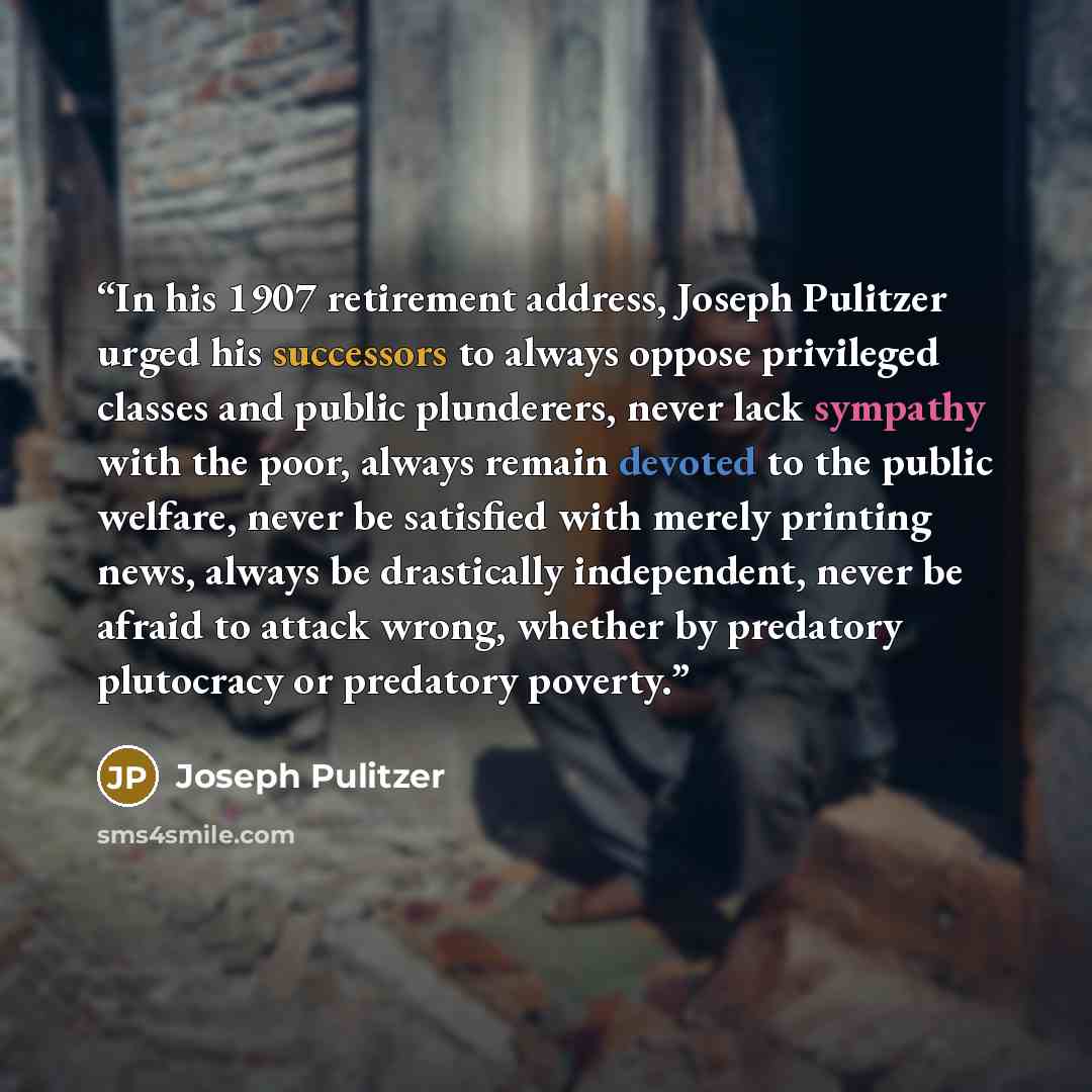 “In his 1907 retirement address, Joseph Pulitzer urged his successors to always oppose privileged classes and public plunderers, never lack sympathy with the poor, always remain devoted to the public welfare, never be satisfied with merely printing news, always be drastically independent, never be…” quote by Joseph Pulitzer