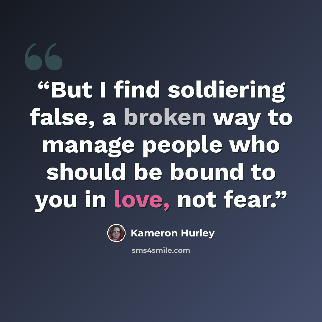 “But I find soldiering false, a broken way to manage people who should be bound to you in love, not fear.” quote by Kameron Hurley
