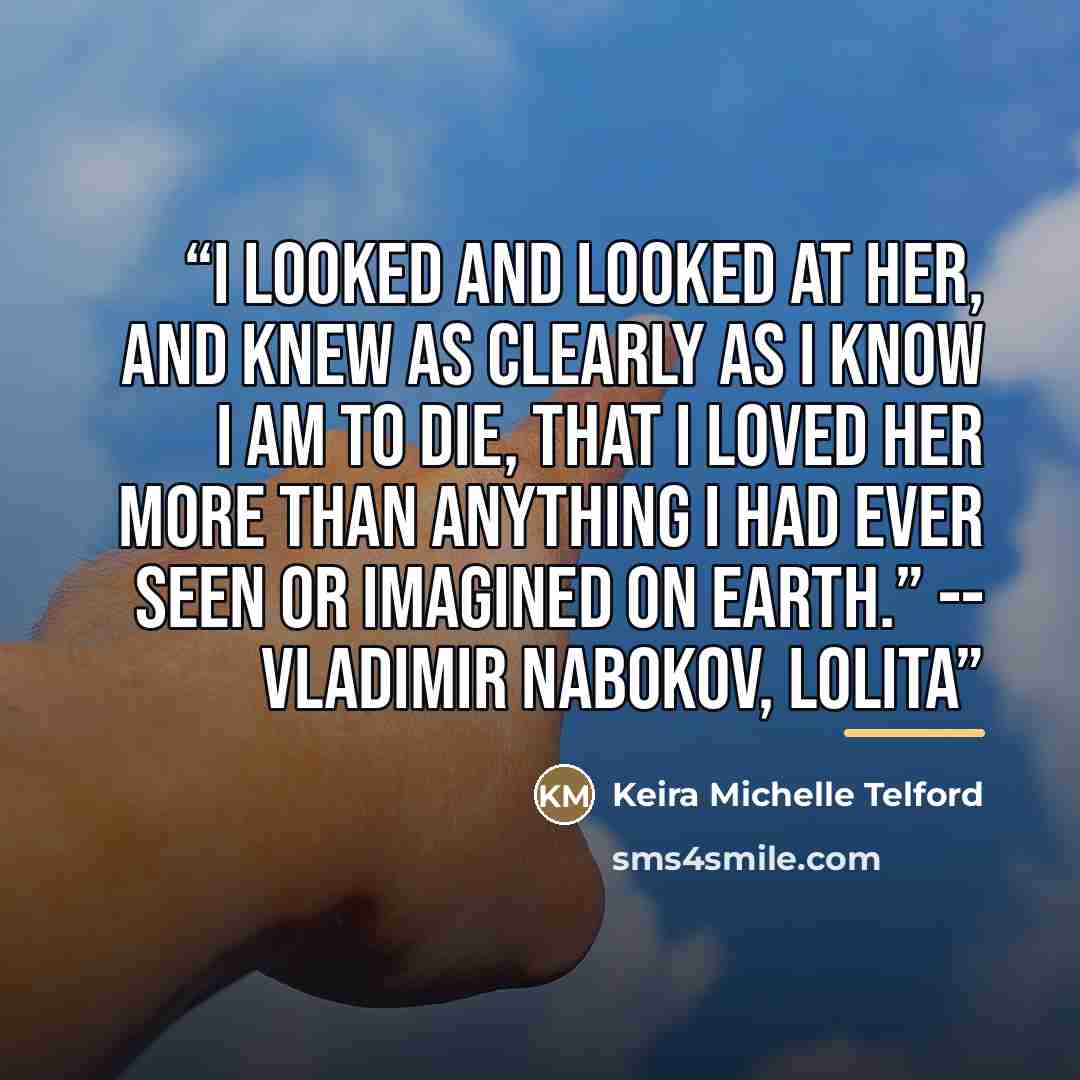 “I looked and looked at her, and knew as clearly as I know I am to die, that I loved her more than anything I had ever seen or imagined on earth.” -- Vladimir Nabokov, Lolita” quote by Keira Michelle Telford