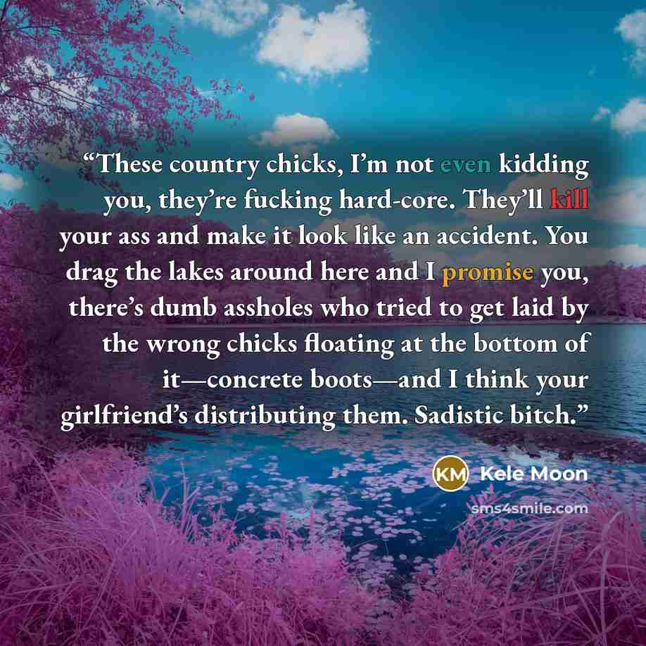 “These country chicks, I’m not even kidding you, they’re fucking hard-core. They’ll kill your ass and make it look like an accident. You drag the lakes around here and I promise you, there’s dumb assholes who tried to get laid by the wrong chicks floating at the bottom of it—concrete boots—and I…” quote by Kele Moon
