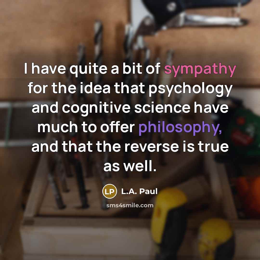 “I have quite a bit of sympathy for the idea that psychology and cognitive science have much to offer philosophy, and that the reverse is true as well.” quote by L.A. Paul