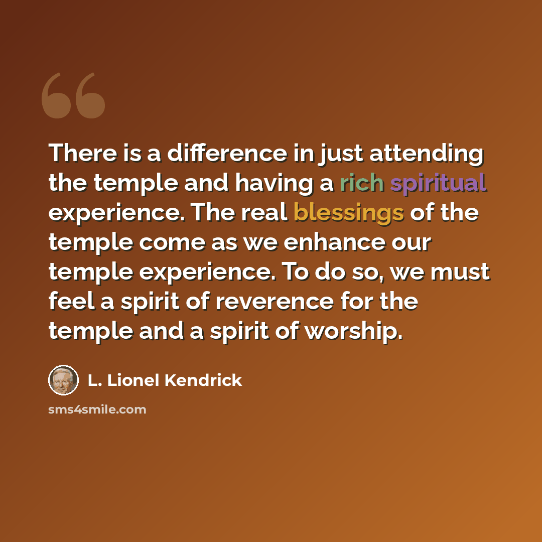 “There is a difference in just attending the temple and having a rich spiritual experience. The real blessings of the temple come as we enhance our temple experience. To do so, we must feel a spirit of reverence for the temple and a spirit of worship.” quote by L. Lionel Kendrick