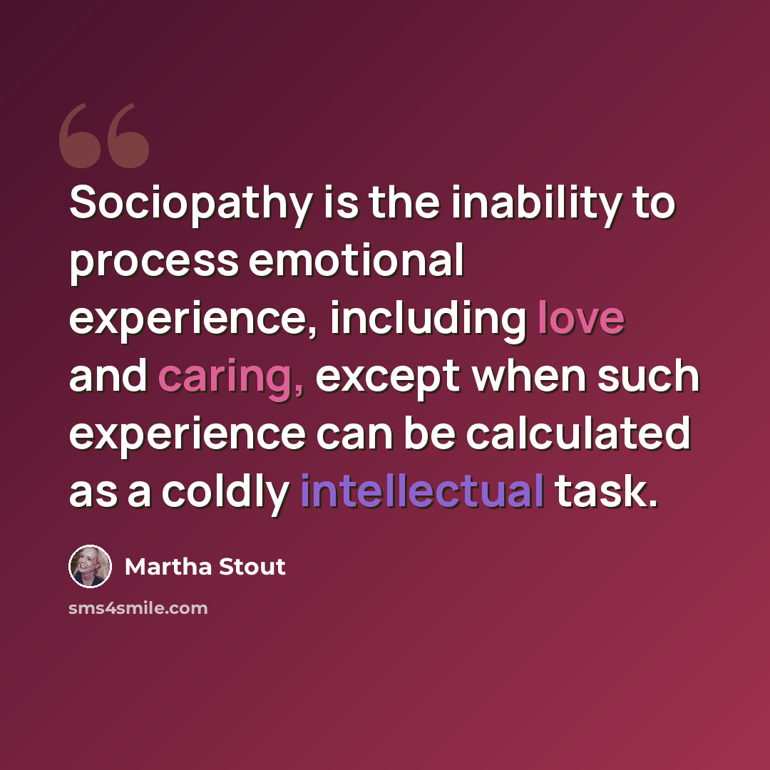 “Sociopathy is the inability to process emotional experience, including love and caring, except when such experience can be calculated as a coldly intellectual task.” quote by Martha Stout