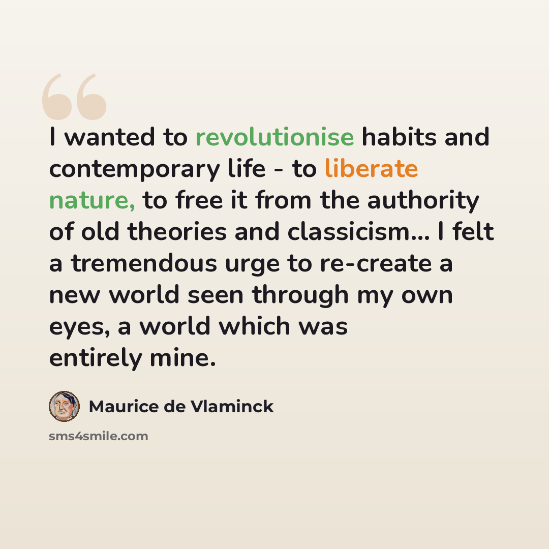 “I wanted to revolutionise habits and contemporary life - to liberate nature, to free it from the authority of old theories and classicism... I felt a tremendous urge to re-create a new world seen through my own eyes, a world which was entirely mine.” quote by Maurice de Vlaminck