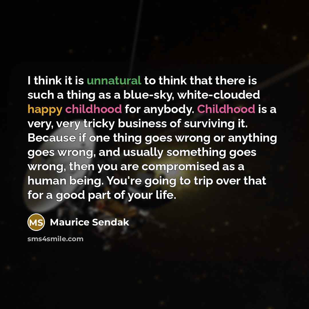 “I think it is unnatural to think that there is such a thing as a blue-sky, white-clouded happy childhood for anybody. Childhood is a very, very tricky business of surviving it. Because if one thing goes wrong or anything goes wrong, and usually something goes wrong, then you are compromised as a…” quote by Maurice Sendak