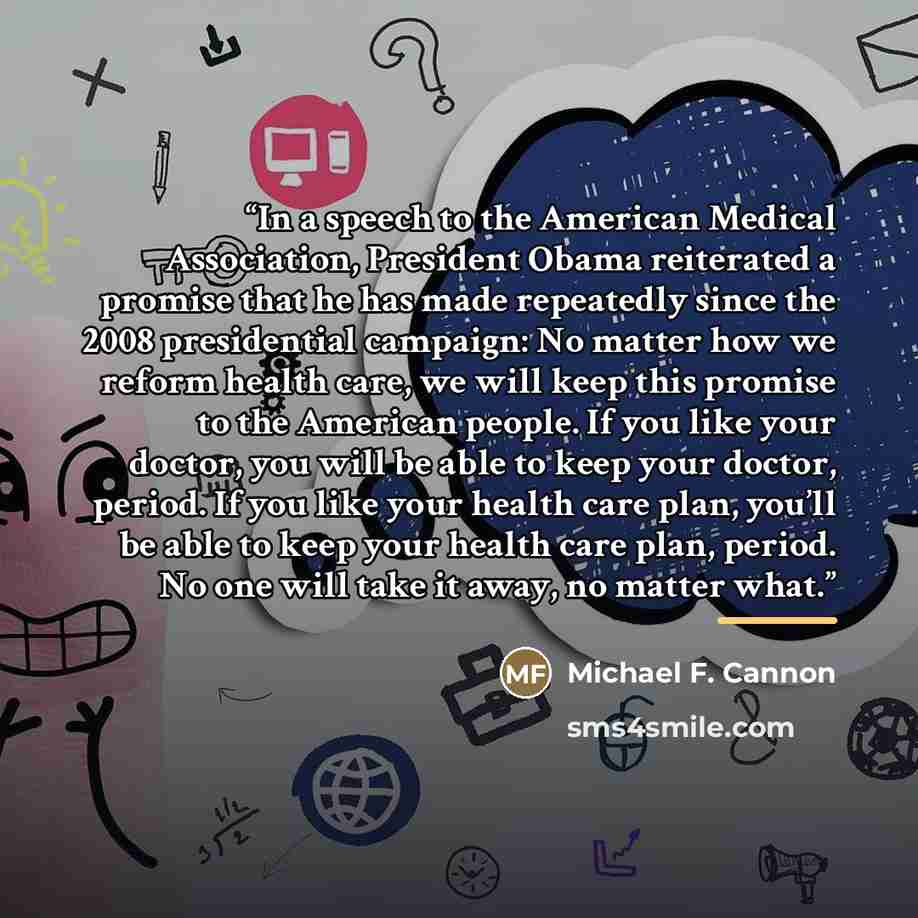 “In a speech to the American Medical Association, President Obama reiterated a promise that he has made repeatedly since the 2008 presidential campaign: No matter how we reform health care, we will keep this promise to the American people. If you like your doctor, you will be able to keep your…” quote by Michael F. Cannon